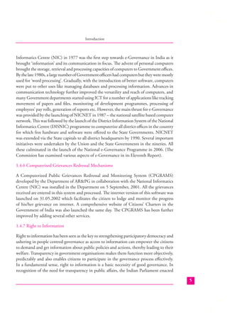 Introduction

Informatics Centre (NIC) in 1977 was the ﬁrst step towards e-Governance in India as it
brought ‘information’ and its communication in focus. The advent of personal computers
brought the storage, retrieval and processing capacities of computers to Government oﬃces.
By the late 1980s, a large number of Government oﬃcers had computers but they were mostly
used for ‘word processing’. Gradually, with the introduction of better software, computers
were put to other uses like managing databases and processing information. Advances in
communication technology further improved the versatility and reach of computers, and
many Government departments started using ICT for a number of applications like tracking
movement of papers and ﬁles, monitoring of development programmes, processing of
employees’ pay rolls, generation of reports etc. However, the main thrust for e-Governance
was provided by the launching of NICNET in 1987 – the national satellite based computer
network. This was followed by the launch of the District Information System of the National
Informatics Centre (DISNIC) programme to computerize all district oﬃces in the country
for which free hardware and software were oﬀered to the State Governments. NICNET
was extended via the State capitals to all district headquarters by 1990. Several important
initiatives were undertaken by the Union and the State Governments in the nineties. All
these culminated in the launch of the National e-Governance Programme in 2006. (The
Commision has examined various aspects of e-Governance in its Eleventh Report).
1.4.6 Computerised Grievances Redressal Mechanisms
A Computerized Public Grievances Redressal and Monitoring System (CPGRAMS)
developed by the Department of AR&PG in collaboration with the National Informatics
Centre (NIC) was installed in the Department on 5 September, 2001. All the grievances
received are entered in this system and processed. The internet version of this software was
launched on 31.05.2002 which facilitates the citizen to lodge and monitor the progress
of his/her grievance on internet. A comprehensive website of Citizens’ Charters in the
Government of India was also launched the same day. The CPGRAMS has been further
improved by adding several other services.
1.4.7 Right to Information
Right to information has been seen as the key to strengthening participatory democracy and
ushering in people centred governance as access to information can empower the citizens
to demand and get information about public policies and actions, thereby leading to their
welfare. Transparency in government organisations makes them function more objectively,
predictably and also enables citizens to participate in the governance process eﬀectively.
In a fundamental sense, right to information is a basic necessity of good governance. In
recognition of the need for transparency in public aﬀairs, the Indian Parliament enacted
5

 