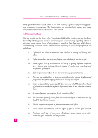 Citizen Centric Administration – The Heart of Governance

the Right to Information Act, 2005. It is a path-breaking legislation empowering people
and promoting transparency. The Commission has examined this subject and made
comprehensive recommendations in its First Report.
1.5 Citizens Feedback
During its visit to the States, the Commission held public hearings to get ﬁrst-hand
knowledge of the ground situation in various parts of the country regarding reform in
the governance system. Some of the grievances voiced at these hearings, which have a
direct bearing on citizen centric administration, especially at the cutting-edge level, are
as follows:
i.

Oﬃcials do not adhere to prescribed time schedules in coming and leaving their
oﬃces.

ii.

Oﬃces do not have any designated day or time-schedule for meeting people.

iii.

There is great deal of inconvenience and delay in getting diﬀerent certiﬁcates
(e.g. - income and castes certiﬁcates) because of cumbersome procedures and
indiﬀerence of the oﬃce.

iv.

Files in government oﬃces do not “move” without payment of a bribe.

v.

There are no nodal oﬃcers in departments implementing various developmental
programmes for informing people on how to avail of the beneﬁts.

vi.

Letters written to higher authorities like Governors and Chief Ministers for redressal
of grievances are marked to diﬀerent departments who do not take any action on
them.

vii.

Acknowledgements are not given for the complaints ﬁled.

viii. The Patwari is generally absent from the Gram Panchayats – some hours per day
should be ﬁxed for his presence.
ix.
x.

Senior citizens are not treated with due regard by oﬃcials and are often harassed.

xi.
6

There is rampant corruption in police stations and tehsil oﬃces.

Negligence on the part of government oﬃcials, even when pointed out to higher
authorities, goes un-heeded and un-punished.

 