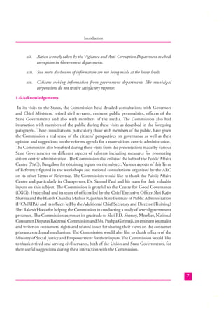 Introduction

xii.

Action is rarely taken by the Vigilance and Anti-Corruption Department to check
corruption in Government departments.

xiii. Suo motu disclosures of information are not being made at the lower levels.
xiv.

Citizens seeking information from government departments like municipal
corporations do not receive satisfactory response.

1.6 Acknowledgements
In its visits to the States, the Commission held detailed consultations with Governors
and Chief Ministers, retired civil servants, eminent public personalities, oﬃcers of the
State Governments and also with members of the media. The Commission also had
interaction with members of the public during these visits as described in the foregoing
paragraphs. These consultations, particularly those with members of the public, have given
the Commission a real sense of the citizens’ perspectives on governance as well as their
opinion and suggestions on the reforms agenda for a more citizen centric administration.
The Commission also beneﬁted during these visits from the presentations made by various
State Governments on diﬀerent aspects of reforms including measures for promoting
citizen centric administration. The Commission also enlisted the help of the Public Aﬀairs
Centre (PAC), Bangalore for obtaining inputs on the subject. Various aspects of this Term
of Reference ﬁgured in the workshops and national consultations organized by the ARC
on its other Terms of Reference. The Commission would like to thank the Public Aﬀairs
Centre and particularly its Chairperson, Dr. Samuel Paul and his team for their valuable
inputs on this subject. The Commission is grateful to the Centre for Good Governance
(CGG), Hyderabad and its team of oﬃcers led by the Chief Executive Oﬃcer Shri Rajiv
Sharma and the Harish Chandra Mathur Rajasthan State Institute of Public Administration
(HCMRIPA) and its oﬃcers led by the Additional Chief Secretary and Director (Training)
Shri Rakesh Hooja for helping the Commission in conducting a study of several government
processes. The Commission expresses its gratitude to Shri P.D. Shenoy, Member, National
Consumer Disputes Redressal Commission and Ms. Pushpa Girimaji, an eminent journalist
and writer on consumers’ rights and related issues for sharing their views on the consumer
grievances redressal mechanism. The Commission would also like to thank oﬃcers of the
Ministry of Social Justice and Empowerment for their inputs. The Commission would like
to thank retired and serving civil servants, both of the Union and State Governments, for
their useful suggestions during their interaction with the Commission.

7

 