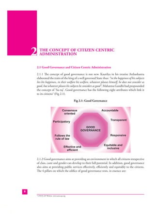 2

THE CONCEPT OF CITIZEN CENTRIC
ADMINISTRATION

2.1 Good Governance and Citizen Centric Administration
2.1.1 The concept of good governance is not new. Kautilya in his treatise Arthashastra
elaborated the traits of the king of a well governed State thus: “in the happiness of his subjects
lies his happiness, in their welfare his welfare, whatever pleases himself, he does not consider as
good, but whatever pleases his subjects he considers as good”. Mahatma Gandhi had propounded
the concept of ‘Su-raj’. Good governance has the following eight attributes which link it
to its citizens2 (Fig 2.1).
Fig 2.1: Good Governance

2.1.2 Good governance aims at providing an environment in which all citizens irrespective
of class, caste and gender can develop to their full potential. In addition, good governance
also aims at providing public services eﬀectively, eﬃciently and equitably to the citizens.
The 4 pillars on which the ediﬁce of good governance rests, in essence are:

8
2

UNESCAP Website: www.unescap.org

 