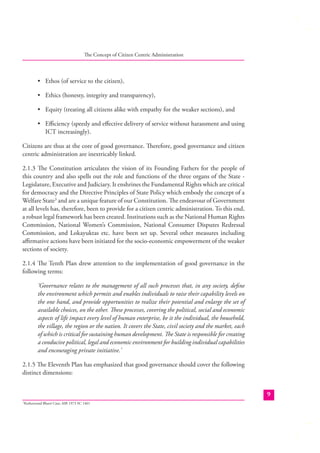 The Concept of Citizen Centric Administration

• Ethos (of service to the citizen),
• Ethics (honesty, integrity and transparency),
• Equity (treating all citizens alike with empathy for the weaker sections), and
• Eﬃciency (speedy and eﬀective delivery of service without harassment and using
ICT increasingly).
Citizens are thus at the core of good governance. Therefore, good governance and citizen
centric administration are inextricably linked.
2.1.3 The Constitution articulates the vision of its Founding Fathers for the people of
this country and also spells out the role and functions of the three organs of the State Legislature, Executive and Judiciary. It enshrines the Fundamental Rights which are critical
for democracy and the Directive Principles of State Policy which embody the concept of a
Welfare State3 and are a unique feature of our Constitution. The endeavour of Government
at all levels has, therefore, been to provide for a citizen centric administration. To this end,
a robust legal framework has been created. Institutions such as the National Human Rights
Commission, National Women’s Commission, National Consumer Disputes Redressal
Commission, and Lokayuktas etc. have been set up. Several other measures including
aﬃrmative actions have been initiated for the socio-economic empowerment of the weaker
sections of society.
2.1.4 The Tenth Plan drew attention to the implementation of good governance in the
following terms:
‘Governance relates to the management of all such processes that, in any society, deﬁne
the environment which permits and enables individuals to raise their capability levels on
the one hand, and provide opportunities to realize their potential and enlarge the set of
available choices, on the other. These processes, covering the political, social and economic
aspects of life impact every level of human enterprise, be it the individual, the household,
the village, the region or the nation. It covers the State, civil society and the market, each
of which is critical for sustaining human development. The State is responsible for creating
a conducive political, legal and economic environment for building individual capabilities
and encouraging private initiative.’
2.1.5 The Eleventh Plan has emphasized that good governance should cover the following
distinct dimensions:
9
Keshavnand Bharti Case; AIR 1973 SC 1461

3

 