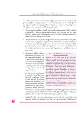 Citizen Centric Administration – The Heart of Governance

As a democratic country, a central feature of good governance is the constitutionally
protected right to elect government at various levels in a fair manner, with eﬀective
participation by all sections of the population. This is a basic requirement for the legitimacy
of the government and its responsibility to the electorate.
• The government at all levels must be accountable and transparent. Closely related to
accountability is the need to eliminate corruption, which is widely seen as a major
deﬁciency in governance. Transparency is also critical, both to ensure accountability,
and also to enable genuine participation.
• The government must be eﬀective and eﬃcient in delivering social and economic public
services, which are its primary responsibilities. This requires constant monitoring and
attention to the design of our programmes. In our situation, where the responsibility
for delivery of key services such as primary education and health is at the local level,
this calls for special attention to ensuring the eﬀectiveness and eﬃciency of local
governments.
• Governments at lower levels can
only function eﬃciently if they
are empowered to do so. This
is particularly relevant for the
PRIs, which currently suﬀer from
inadequate devolution of funds
as well as functionaries to carry
out the functions constitutionally
assigned to them.

Box 2.1: The 2006 Transparency International
Corruption Perceptions Index
According to the annual survey by the Berlin-based
organization Transparency International, Finland, Iceland,
and New Zealand are perceived to be the world’s least corrupt
countries, and Haiti is perceived to be the most corrupt. The
index deﬁnes corruption as the abuse of public oﬃce for private
gain and measures the degree to which corruption is perceived
to exist among a country’s public oﬃcials and politicians. It
is a composite index, drawing on 12 polls and surveys from
9 independent institutions, which gathered the opinions of
business people and country analysts. Only 163 of the world’s
193 countries are included in the survey, due to an absence of
reliable data from the remaining countries. The scores range
from ten (squeaky clean) to zero (highly corrupt). A score of
5.0 is the number Transparency International considers the
borderline ﬁgure distinguishing countries that do and do not
have a serious corruption problem.

• An overarching requirement
is that the rule of law must
be firmly established. This is
relevant not only for relations
between the government and India features at No. 70 with a rating of 3.3. This is a very
individuals enabling individuals low ranking in the international scenario and shows that
to demand their rights but also corruption is a serious problem in India.
for relations between individuals
or businesses. A modern economic society depends upon increasingly complex interactions
among private entities and these interactions can be eﬃciently performed only if legal
rights are clear and legal remedies for enforcing these rights are swift.

10

• Finally, the entire system must function in a manner which is seen to be fair and
inclusive. This is a perceptional issue but it is real nonetheless. Disadvantaged

 
