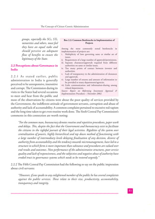 The Concept of Citizen Centric Administration

groups, especially the SCs, STs,
minorities and others, must feel
they have an equal stake and
should perceive an adequate
flow of benefits to ensure the
legitimacy of the State.
2.2 Perceptions about Governance in
India

Box 2.2: Common Bottlenecks in Implementation of
Projects
Among the most commonly noted bottlenecks in
implementation of projects are:
i. Multiplicity of laws governing same or similar set of
issues.
ii. Requirement of a large number of approvals/permissions.
iii. Separate clearances/approvals required from diﬀerent
authorities on same or similar issues.
iv. Too many points of contact between investor and
authorities.
v. Lack of transparency in the administration of clearances
and approvals.
vi. Large number of returns and amount of information to
be provided to many departments/agencies.
vii. Little communication and information-sharing among
related departments.
Source: Report on Reforming Investment Approval &
Implementation Procedures – November 2002.

2 . 2 . 1 A s st ated earlier, public
administration in India is generally
perceived to be unresponsive, insensitive
and corrupt. The Commission during its
visits to the States had several occasions
to meet and hear from the public and
most of the observations by citizens were about the poor quality of services provided by
the Government, the indiﬀerent attitude of government servants, corruption and abuse of
authority and lack of accountability. A common complaint pertained to excessive red-tapism
and the long time taken to get even routine work done. The Sixth Central Pay Commission’s
comments in this connection are worth noting:
“For the common man, bureaucracy denotes routine and repetitive procedures, paper work
and delays. This, despite the fact that the Government and bureaucracy exist to facilitate
the citizens in the rightful pursuit of their legal activities. Rigidities of the system over
centralization of powers, highly hierarchical and top down method of functioning with
a large number of intermediary levels delaying ﬁnalization of any decision, divorce of
authority from accountability and the tendency towards micromanagement, have led to a
structure in which form is more important than substance and procedures are valued over
end results and outcomes. Non-performance of the administrative structures, poor service
quality and lack of responsiveness, and the subjective and negative abuse of authority have
eroded trust in governance systems which needs to be restored urgently.”
2.2.2 The Fifth Central Pay Commission had the following to say on the public impression
about civil servants:
“However, if one speaks to any enlightened member of the public he has several complaints
against the public services. These relate to their size, productivity, accountability,
transparency and integrity.
11

 