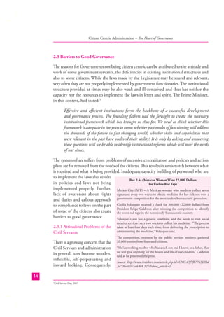 Citizen Centric Administration – The Heart of Governance

2.3 Barriers to Good Governance
The reasons for Governments not being citizen centric can be attributed to the attitude and
work of some government servants, the deﬁciencies in existing institutional structures and
also to some citizens. While the laws made by the Legislature may be sound and relevant,
very often they are not properly implemented by government functionaries. The institutional
structure provided at times may be also weak and ill-conceived and thus has neither the
capacity nor the resources to implement the laws in letter and spirit. The Prime Minister,
in this context, had stated:5
Eﬀective and eﬃcient institutions form the backbone of a successful development
and governance process. The founding fathers had the foresight to create the necessary
institutional framework which has brought us thus far. We need to think whether this
framework is adequate in the years to come; whether past modes of functioning will address
the demands of the future in fast changing world; whether skills and capabilities that
were relevant in the past have outlived their utility? It is only by asking and answering
these questions will we be able to identify institutional reforms which will meet the needs
of our times.
The system often suﬀers from problems of excessive centralization and policies and action
plans are far removed from the needs of the citizens. This results in a mismatch between what
is required and what is being provided. Inadequate capacity building of personnel who are
to implement the laws also results
Box 2.4: : Mexican Woman Wins 22,000 Dollars
in policies and laws not being
for Useless Red Tape
implemented properly. Further, Mexico City (AFP) – A Mexican woman who needs to collect seven
lack of awareness about rights signatures every two weeks to obtain medicine for her sick son won a
and duties and callous approach government competition for the most useless bureaucratic procedure.
to compliance to laws on the part Cecilia Velazquez received a check for 300,000 (22,000 dollars) from
President Felipe Calderon after winning the competition to identify
of some of the citizens also create the worst red tape in the notoriously bureaucratic country.
barriers to good governance.
Velazquez’s son has a genetic condition and she needs to visit social
2.3.1 Attitudinal Problems of the
Civil Servants
There is a growing concern that the
Civil Services and administration
in general, have become wooden,
inﬂexible, self-perpetuating and
inward looking. Consequently,
14
Civil Service Day, 2007

5

security services every two weeks to collect his medicine. “The process
takes at least four days each time, from delivering the prescription to
administering the medicine,” Velazquez said.

The competition, overseen by the public services ministry, gathered
20,000 entries from frustrated citizens.
“She’s a working mother who has a sick son and I know, as a father, that
we will give anything for the health and life of our children,” Calderon
said as he presented the prize.
Source: http://www.breitbart.com/article.php?id=CNG.65f7f87763fc93d
3a726ec0167adc8c8.121&show_article=1

 