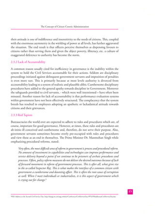 The Concept of Citizen Centric Administration

their attitude is one of indiﬀerence and insensitivity to the needs of citizens. This, coupled
with the enormous asymmetry in the wielding of power at all levels, has further aggravated
the situation. The end result is that oﬃcers perceive themselves as dispensing favours to
citizens rather than serving them and given the abject poverty, illiteracy, etc. a culture of
exaggerated deference to authority has become the norm.
2.3.2 Lack of Accountability
A common reason usually cited for ineﬃciency in governance is the inability within the
system to hold the Civil Services accountable for their actions. Seldom are disciplinary
proceedings initiated against delinquent government servants and imposition of penalties
is even more rare. This is primarily because at most levels authority is divorced from
accountability leading to a system of realistic and plausible alibis. Cumbersome disciplinary
procedures have added to the general apathy towards discipline in Government. Moreover
the safeguards provided to civil servants, - which were well intentioned – have often been
misused. Another reason for lack of accountability is that performance evaluation systems
within government have not been eﬀectively structured. The complacency that the system
breeds has resulted in employees adopting an apathetic or lackadaisical attitude towards
citizens and their grievances.
2.3.3 Red Tapism
Bureaucracies the world over are expected to adhere to rules and procedures which are, of
course, important for good governance. However, at times, these rules and procedures are
ab-initio ill conceived and cumbersome and, therefore, do not serve their purpose. Also,
government servants sometimes become overly pre-occupied with rules and procedures
and view these as an end in themselves. The Prime Minister Dr. Manmohan Singh while
emphasizing procedural reforms, stated:
Very often, the most diﬃcult area of reform in government is process and procedural reform.
No amount of investment in capabilities and technologies can improve performance and
service delivery beyond a point if we continue to be prisoners of archaic procedures and
processes. Often, policy reform measures do not deliver the desired outcomes because of lack
of forward movement in reform of government processes. This is after all, what gives rise
to the so-called Inspector Raj. This is what makes the interface of a common citizen with
government a cumbersome and daunting aﬀair. This is often the root cause of corruption
as well. When I meet individuals or industrialists, it is this aspect of government which
is crying out for change.6
15
PM’s Address at the Second Civil Service Day; http://darpg.nic.in/arpg-website/Conference/CivilServiceDay-PPTs/PMaddressatCivilServiceDay.doc

6

 