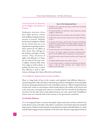 Citizen Centric Administration – The Heart of Governance

2.3.4 Low levels of Awareness
of the Rights and Duties of
Citizens

Box 2.5: The Fundamental Duties
• To abide by the Constitution and respect its ideals, the national ﬂag
and the national anthem.
• To cherish and follow the noble ideas, which inspired the national

Inadequate awareness about
struggle for independence.
their rights prevents citizens • To uphold and protect the sovereignty, unity and integrity of India.
from holding erring government • To defend the country and render national services when called upon
to do so.
servants to account. Similarly,
low levels of compliance of Rules • To promote the harmony and the spirit of common brotherhood
among all the people of India transcending religious, linguistic and
by the citizens also acts as an
regional or sectional diversities, to renounce practices derogatory to
impediment to good governance;
the dignity of women.
when citizens do not adhere to • To value and preserve the rich heritage of our composite culture.
their duties they infringe on
• To protect and improve national environment including forests,
the freedom and rights of other
lakes, rivers and wildlife and have compassion for living creatures.
citizens. Thus, awareness of • To develop scientiﬁc temper, humanism and the spirit of inquiry and
reform.
rights and adherence to duties
are two sides of the same coin. • To safeguard public property and to abjure violence.
A vigilant citizenry, fully aware • To strive towards excellence in all spheres of individual and collective
activity, so that the nation constantly rises to higher levels of
of its rights as well its duties, is
endeavour and achievement.
perhaps the best way to ensure
that officials as well as other
citizens, discharge their duties eﬀectively and honestly.
2.3.5 Ineﬀective Implementation of Laws and Rules
There is a large body of laws in the country, each legislated with diﬀerent objectives –
maintaining public order and safety, maintaining sanitation and hygiene, protecting rights
of citizens, giving special protection to the vulnerable sections etc. Eﬀective implementation
of these laws creates an environment which would improve the welfare of all citizens and
at the same time, encourage each citizen to contribute his best towards the development
of society. On the other hand, weak implementation can cause a great deal of hardship to
citizens and even erode the faith of the citizenry in the government machinery.
2.4 Need for Reforms
2.4.1 An integrated index to measure the quality of governance has not been evolved so far.
In the absence of any such index, only indirect conclusions can be drawn about the standards
of governance. Rapid economic growth, increasing literacy, improved health indices etc. point
towards improving governance standards. At the same time, the poor image of government in
16

 