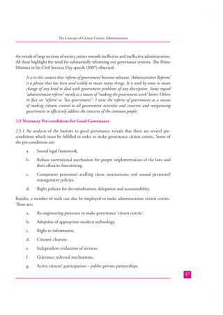 The Concept of Citizen Centric Administration

the minds of large sections of society points towards ineﬃcient and ineﬀective administration.
All these highlight the need for substantially reforming our governance systems. The Prime
Minister in his Civil Services Day speech (2007) observed:
It is in this context that ‘reform of government’ becomes relevant. ‘Administrative Reforms’
is a phrase that has been used widely to mean many things. It is used by some to mean
change of any kind to deal with government problems of any description. Some regard
‘administrative reform” merely as a means of “making the government work” better. Others
in fact see ‘reform’ as “less government”. I view the reform of government as a means
of making citizens central to all government activities and concerns and reorganising
government to eﬀectively address the concerns of the common people.
2.5 Necessary Pre-conditions for Good Governance
2.5.1 An analysis of the barriers to good governance reveals that there are several preconditions which must be fulﬁlled in order to make governance citizen centric. Some of
the pre-conditions are:
a.

Sound legal framework.

b.

Robust institutional mechanism for proper implementation of the laws and
their eﬀective functioning.

c.

Competent personnel staffing these institutions; and sound personnel
management policies.

d.

Right policies for decentralization, delegation and accountability.

Besides, a number of tools can also be employed to make administration citizen centric.
These are:
a.

Re-engineering processes to make governance ‘citizen centric’.

b.

Adoption of appropriate modern technology.

c.

Right to information.

d.

Citizens’ charters.

e.

Independent evaluation of services.

f.

Grievance redressal mechanisms.

g.

Active citizens’ participation – public-private partnerships.
17

 