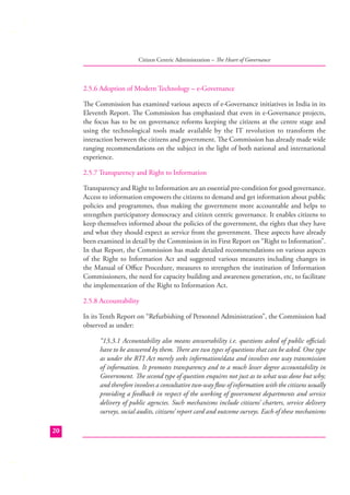 Citizen Centric Administration – The Heart of Governance

2.5.6 Adoption of Modern Technology – e-Governance
The Commission has examined various aspects of e-Governance initiatives in India in its
Eleventh Report. The Commission has emphasized that even in e-Governance projects,
the focus has to be on governance reforms keeping the citizens at the centre stage and
using the technological tools made available by the IT revolution to transform the
interaction between the citizens and government. The Commission has already made wide
ranging recommendations on the subject in the light of both national and international
experience.
2.5.7 Transparency and Right to Information
Transparency and Right to Information are an essential pre-condition for good governance.
Access to information empowers the citizens to demand and get information about public
policies and programmes, thus making the government more accountable and helps to
strengthen participatory democracy and citizen centric governance. It enables citizens to
keep themselves informed about the policies of the government, the rights that they have
and what they should expect as service from the government. These aspects have already
been examined in detail by the Commission in its First Report on “Right to Information”.
In that Report, the Commission has made detailed recommendations on various aspects
of the Right to Information Act and suggested various measures including changes in
the Manual of Oﬃce Procedure, measures to strengthen the institution of Information
Commissioners, the need for capacity building and awareness generation, etc, to facilitate
the implementation of the Right to Information Act.
2.5.8 Accountability
In its Tenth Report on “Refurbishing of Personnel Administration”, the Commission had
observed as under:
“13.3.1 Accountability also means answerability i.e. questions asked of public oﬃcials
have to be answered by them. There are two types of questions that can be asked. One type
as under the RTI Act merely seeks information/data and involves one way transmission
of information. It promotes transparency and to a much lesser degree accountability in
Government. The second type of question enquires not just as to what was done but why;
and therefore involves a consultative two-way ﬂow of information with the citizens usually
providing a feedback in respect of the working of government departments and service
delivery of public agencies. Such mechanisms include citizens’ charters, service delivery
surveys, social audits, citizens’ report card and outcome surveys. Each of these mechanisms
20

 