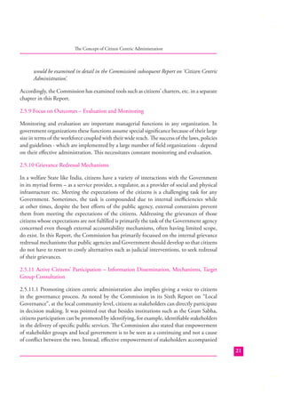 The Concept of Citizen Centric Administration

would be examined in detail in the Commission’s subsequent Report on ‘Citizen Centric
Administration’.
Accordingly, the Commission has examined tools such as citizens’ charters, etc. in a separate
chapter in this Report.
2.5.9 Focus on Outcomes – Evaluation and Monitoring
Monitoring and evaluation are important managerial functions in any organization. In
government organizations these functions assume special signiﬁcance because of their large
size in terms of the workforce coupled with their wide reach. The success of the laws, policies
and guidelines - which are implemented by a large number of ﬁeld organizations - depend
on their eﬀective administration. This necessitates constant monitoring and evaluation.
2.5.10 Grievance Redressal Mechanisms
In a welfare State like India, citizens have a variety of interactions with the Government
in its myriad forms – as a service provider, a regulator, as a provider of social and physical
infrastructure etc. Meeting the expectations of the citizens is a challenging task for any
Government. Sometimes, the task is compounded due to internal ineﬃciencies while
at other times, despite the best eﬀorts of the public agency, external constraints prevent
them from meeting the expectations of the citizens. Addressing the grievances of those
citizens whose expectations are not fulﬁlled is primarily the task of the Government agency
concerned even though external accountability mechanisms, often having limited scope,
do exist. In this Report, the Commission has primarily focussed on the internal grievance
redressal mechanisms that public agencies and Government should develop so that citizens
do not have to resort to costly alternatives such as judicial interventions, to seek redressal
of their grievances.
2.5.11 Active Citizens’ Participation – Information Dissemination, Mechanisms, Target
Group Consultation
2.5.11.1 Promoting citizen centric administration also implies giving a voice to citizens
in the governance process. As noted by the Commission in its Sixth Report on “Local
Governance”, at the local community level, citizens as stakeholders can directly participate
in decision making. It was pointed out that besides institutions such as the Gram Sabha,
citizens participation can be promoted by identifying, for example, identiﬁable stakeholders
in the delivery of speciﬁc public services. The Commission also stated that empowerment
of stakeholder groups and local government is to be seen as a continuing and not a cause
of conﬂict between the two. Instead, eﬀective empowerment of stakeholders accompanied
21

 