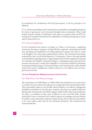Citizen Centric Administration – The Heart of Governance

by mechanisms for coordination with local governments, is the key principle to be
followed.
2.5.11.2 In the present Report, the Commission has examined how meaningful participation
by citizens in governance can be promoted through various mechanisms. These would
include proactive sharing of information with citizens as required under the RTI Act,
setting up of consultative mechanisms for stakeholders, involving citizens groups in certain
aspects of governance etc.
2.5.12 Process Simpliﬁcation
As the Commission has noted in its Report on ‘Ethics in Governance’, simplifying
transactions focusing on adoption of Single Window Approach, minimising hierarchial
tiers, up-dating and simpliﬁcation of existing department manuals and codes etc. needs
to be brought to the centre-stage of administrative reforms. The Commission has further
examined this issue in its Eleventh Report on “e-Governance” where it has made detailed
recommendations regarding process re-engineering in all Government organizations focusing
on rationality and simplicity ultimately leading to re-designing of governmental forms,
processes and structures to make them adaptable to e-Governance backed by procedural,
institutional and legal changes. In the present Report, the Commission has made a detailed
study of how process simpliﬁcation could be achieved in a few diﬀerent areas of citizengovernment interface.
2.6 Core Principles for Making Governance Citizen Centric
2.6.1 Rule of Law -Zero Tolerance Strategy
The Commission in its Fifth Report on ‘Public Order’ has stated that in our country there
is a tendency for some enforcement agencies not to rigorously enforce the provisions of law.
This is particularly evident in case of traﬃc related violations, civic oﬀences, infringement
of pollution control laws etc. For their part, sometimes, the citizens are equally to blame for
ﬂouting rules with impunity and without regard to public health, safety and consideration
for others. A crackdown on these types of oﬀences in some cities like Delhi, whether
enforced by Courts or otherwise, have tended to operate as campaigns and may therefore
be unable to create and sustain a long term impact because they are driven by personalities
or by court verdicts rather than by the institutions themselves. The Commission has
recommended that:

22

 