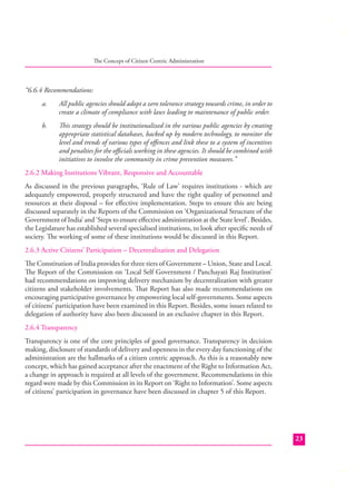 The Concept of Citizen Centric Administration

“6.6.4 Recommendations:
a.

All public agencies should adopt a zero tolerance strategy towards crime, in order to
create a climate of compliance with laws leading to maintenance of public order.

b.

This strategy should be institutionalized in the various public agencies by creating
appropriate statistical databases, backed up by modern technology, to monitor the
level and trends of various types of oﬀences and link these to a system of incentives
and penalties for the oﬃcials working in these agencies. It should be combined with
initiatives to involve the community in crime prevention measures.”

2.6.2 Making Institutions Vibrant, Responsive and Accountable
As discussed in the previous paragraphs, ‘Rule of Law’ requires institutions - which are
adequately empowered, properly structured and have the right quality of personnel and
resources at their disposal – for eﬀective implementation. Steps to ensure this are being
discussed separately in the Reports of the Commission on ‘Organizational Structure of the
Government of India’ and ‘Steps to ensure eﬀective administration at the State level’. Besides,
the Legislature has established several specialised institutions, to look after speciﬁc needs of
society. The working of some of these institutions would be discussed in this Report.
2.6.3 Active Citizens’ Participation – Decentralization and Delegation
The Constitution of India provides for three tiers of Government – Union, State and Local.
The Report of the Commission on ‘Local Self Government / Panchayati Raj Institution’
had recommendations on improving delivery mechanism by decentralization with greater
citizens and stakeholder involvements. That Report has also made recommendations on
encouraging participative governance by empowering local self-governments. Some aspects
of citizens’ participation have been examined in this Report. Besides, some issues related to
delegation of authority have also been discussed in an exclusive chapter in this Report.
2.6.4 Transparency
Transparency is one of the core principles of good governance. Transparency in decision
making, disclosure of standards of delivery and openness in the every day functioning of the
administration are the hallmarks of a citizen centric approach. As this is a reasonably new
concept, which has gained acceptance after the enactment of the Right to Information Act,
a change in approach is required at all levels of the government. Recommendations in this
regard were made by this Commission in its Report on ‘Right to Information’. Some aspects
of citizens’ participation in governance have been discussed in chapter 5 of this Report.

23

 