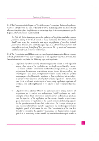 Functions of Government

3.2.3 The Commission in its Report on “Local Governance”, examined the issue of regulatory
functions carried out by the local bodies and observed that all regulatory functions should
adhere to ﬁve principles – simpliﬁcation, transparency, objectivity, convergence and speedy
disposal. The Commission recommended:
5.4.2.10 (a). A time-bound programme for updating and simpliﬁcation of all regulatory
provisions relating to the ULBs should be made mandatory. Each State Government
should create a task force to examine and suggest simpliﬁcation of procedures in local
governments. This task force could also suggest steps to be taken to reduce discretion and
bring objectivity in the ﬁeld oﬃces of local governments. The city municipal corporations
could undertake such an exercise on their own.
3.2.4 The Commission would like to reiterate that the principles enunciated in the context
of local governments would also be applicable to all regulatory activities. Besides, the
Commission would emphasise the following aspects of regulation:
a.

Regulation only where necessary: It has been argued that India is an over-regulated
country, but many of the regulations are not implemented in right earnest.
The reasons include – (i) the sheer number of such regulations; (ii) outdated
regulations that continue to remain on statute books; (iii) the tendency to
over-legislate - as a result, the legislation becomes an end itself; and (iv) the
complex procedural formalities stipulated in these regulations. It is, therefore,
necessary to have a detailed scrutiny of all laws and regulations – Union, State
and Local – followed by the repeal of unnecessary regulations, updation of
outdated ones and simpliﬁcation of procedures so that compliance becomes
easy.

b.

Regulation to be eﬀective: One of the consequences of a large number of
regulations has been their poor enforcement. Social legislations are classic
examples of this. Slack enforcement leads to corrupt and unethical practices
and the objectives of the legislations are also not met. Another reason for the
poor enforcement of regulations is the lack of attention to building capacity
in the agencies entrusted with their enforcement. For example, the capacity
and expertise of the Motor Vehicles Department has not kept pace with the
explosive growth of vehicles on the road. The Commission is of the view that
in order to ensure that the regulatory measures do not degenerate into corrupt
practices, it is necessary to have an eﬀective supervision of the agencies which

27

 