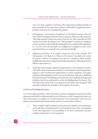 Citizen Centric Administration – The Heart of Governance

carry out these regulatory functions. This supervision should primarily be
done internally by the supervisory oﬃcers and should be supplemented by a
periodic assessment by an independent agency.
c.

Self regulation is the best form of regulation: In the ﬁeld of taxation, there has
been a shift from departmental assessment to greater reliance on self assessment.
This holds good for Union taxes such as Income Tax, State taxes like the VAT
and local taxes like the Property Tax. This principle of voluntary compliance
can be extended to other ﬁelds like building bye-laws, public health regulations
etc. To start with, this principle can straightaway be applied to cases where
permission/licence is required to be renewed periodically.

d.

Regulatory procedures to be simple, transparent and citizen friendly: The
Commission in its Report on ‘Ethics in Governance’ has dealt with a series
of systemic reforms to minimize the scope for corruption. These include,
simplifying transactions, using IT, promoting transparency, reducing discretion,
eﬀective supervision etc.

e.

Involving citizens’ groups, professional organizations in the regulation activities:
The burden of the enforcement machinery can be shared by associating citizens’
groups as well as professional organizations to certify compliance and report
violations of the regulations to the concerned authorities. Recently, in Delhi the
procedure for grant of building permissions has been simpliﬁed and registered
architects have been authorized to certify the building plans for houses. This
has reduced the work of the civic agencies as also delays and corruption. This
principle could also be extended to other spheres of activities.

3.3 Service Providing Functions
3.3.1 Government provides a variety of services to citizens ranging from social services like
education and health to infrastructural services like power, road, transport and water etc.
The Commission in its Report on “Local Governance” has examined the issue of service
delivery, particularly health and education and has recommended as follows:
a.

28

There is need for a shift in emphasis in the crucial service delivery sectors of education
and health from centralized control to decentralized action, from accountability
to the State department to accountability to the local communities and from
employment guarantee to service guarantee.

 