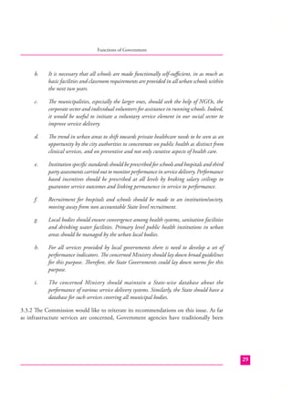 Functions of Government

b.

It is necessary that all schools are made functionally self-suﬃcient, in as much as
basic facilities and classroom requirements are provided in all urban schools within
the next two years.

c.

The municipalities, especially the larger ones, should seek the help of NGOs, the
corporate sector and individual volunteers for assistance in running schools. Indeed,
it would be useful to initiate a voluntary service element in our social sector to
improve service delivery.

d.

The trend in urban areas to shift towards private healthcare needs to be seen as an
opportunity by the city authorities to concentrate on public health as distinct from
clinical services, and on preventive and not only curative aspects of health care.

e.

Institution speciﬁc standards should be prescribed for schools and hospitals and third
party assessments carried out to monitor performance in service delivery. Performance
based incentives should be prescribed at all levels by braking salary ceilings to
guarantee service outcomes and linking permanence in service to performance.

f.

Recruitment for hospitals and schools should be made to an institution/society,
moving away from non accountable State level recruitment.

g.

Local bodies should ensure convergence among health systems, sanitation facilities
and drinking water facilities. Primary level public health institutions in urban
areas should be managed by the urban local bodies.

h.

For all services provided by local governments there is need to develop a set of
performance indicators. The concerned Ministry should lay down broad guidelines
for this purpose. Therefore, the State Governments could lay down norms for this
purpose.

i.

The concerned Ministry should maintain a State-wise database about the
performance of various service delivery systems. Similarly, the State should have a
database for such services covering all municipal bodies.

3.3.2 The Commission would like to reiterate its recommendations on this issue. As far
as infrastructure services are concerned, Government agencies have traditionally been

29

 