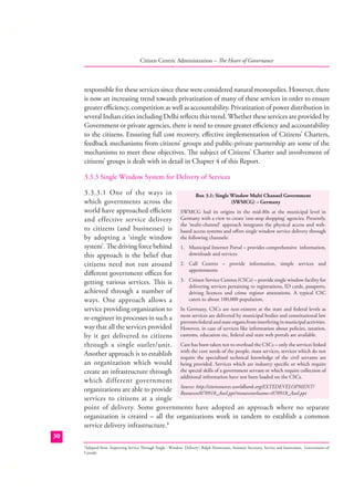 Citizen Centric Administration – The Heart of Governance

responsible for these services since these were considered natural monopolies. However, there
is now an increasing trend towards privatization of many of these services in order to ensure
greater eﬃciency, competition as well as accountability. Privatization of power distribution in
several Indian cities including Delhi reﬂects this trend. Whether these services are provided by
Government or private agencies, there is need to ensure greater eﬃciency and accountability
to the citizens. Ensuring full cost recovery, eﬀective implementation of Citizens’ Charters,
feedback mechanisms from citizens’ groups and public-private partnership are some of the
mechanisms to meet these objectives. The subject of Citizens’ Charter and involvement of
citizens’ groups is dealt with in detail in Chapter 4 of this Report.
3.3.3 Single Window System for Delivery of Services
3.3.3.1 One of the ways in
Box 3.1: Single Window Multi Channel Government
(SWMCG) – Germany
which governments across the
world have approached eﬃcient SWMCG had its origins in the mid-80s at the municipal level in
and effective service delivery Germany with a view to create ‘one-stop shopping’ agencies. Presently,
the ‘multi-channel’ approach integrates the physical access and webto citizens (and businesses) is based access systems and oﬀers single window service delivery through
by adopting a ‘single window the following channels:
system’. The driving force behind 1. Municipal Internet Portal – provides comprehensive information,
downloads and services
this approach is the belief that
citizens need not run around 2. Call Centres – provide information, simple services and
appointments
diﬀerent government oﬃces for
getting various services. This is 3. Citizen Service Centres (CSCs) – provide single window facility for
delivering services pertaining to registrations, ID cards, passports,
achieved through a number of
driving licences and crime register attestations. A typical CSC
caters to about 100,000 population.
ways. One approach allows a
service providing organization to In Germany, CSCs are non-existent at the state and federal levels as
re-engineer its processes in such a most services are delivered by municipal bodies and constitutional law
prevents federal and state organs from interfering in municipal activities.
way that all the services provided However, in case of services like information about policies, taxation,
by it get delivered to citizens customs, education etc, federal and state web portals are available.
through a single outlet/unit. Care has been taken not to overload the CSCs – only the services linked
core needs of
mass services,
Another approach is to establish with thethe specializedthe people, knowledge of services which do not
require
technical
the civil servants are
an organization which would being provided. Services which are industry speciﬁc or which require
create an infrastructure through the special skills of a government servant or which require collection of
additional information have not been loaded on the CSCs.
which different government
organizations are able to provide Source: http://siteresources.worldbank.org/EXTEDEVELOPMENT/
Resources/070918_Axel.ppt?resourceurlname=070918_Axel.ppt
services to citizens at a single
point of delivery. Some governments have adopted an approach where no separate
organization is created – all the organizations work in tandem to establish a common
service delivery infrastructure.8
30
8
Adapted from ‘Improving Service Through Single - Window Delivery’; Ralph Heintzman, Assistant Secretary, Service and Innovation, Government of
Canada

 