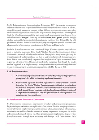 Functions of Government

3.3.3.2 Information and Communications Technology (ICT) has enabled governments
and their diﬀerent units to provide information and deliver services to citizens in a faster,
more eﬃcient and transparent manner. In fact, diﬀerent governments are now providing
a web-enabled single window interface for all governmental organizations. An example of
this is the USA Government’s oﬃcial web portal for all government transactions, services,
and information - “usa.gov”. Similarly, the website www.direct.gov.uk provides a single
window web-enabled access to the information and public services delivered by the UK
government. In India also the National Portal (http://india.gov.in) provides an interface to
a large number of government organizations at the Union and State levels.
Similarly, State Governments have constituted Single Window Agencies, especially for
grant of industrial clearances. These Single Window Agencies have nominees of all the
departments concerned. It has been observed that these agencies, many a time, give only ‘in
principle approval’ and the applicant has then to seek formal approvals from each agency.
Thus, there is need to suﬃciently empower these ‘single window’ agencies to enable them
to provide relevant services. However, it needs to be recognized that though the ‘single
window’ approach is a simple concept, its implementation requires thorough business
process re-engineering in government organizations, aided by the use of ICT.
3.3.4. Recommendations:
a.

Government organisations should adhere to the principles highlighted in
paragraph 3.2.4 while performing regulatory functions.

b.

Government agencies, whether regulatory or developmental, should
introduce the Single Window Agency concept within their organisations
to minimize delays and maximize convenience to citizens. Government as
a whole should draw a roadmap with timelines for expeditious creation of
a single window at the local level for provision of all developmental and
regulatory services to citizens.

3.4 Developmental Functions of Government
3.4.1 Government implements a large number of welfare and development programmes
for promoting the socio-economic upliftment of its citizens. These include programmes for
poverty alleviation, employment generation schemes, schemes to strengthen infrastructure,
measures for the welfare of weaker sections of society, programmes to improve the health
and nutritional status of citizens etc. These programmes are implemented largely by the
State Governments through their machinery and through Local Governments. Each
31

 