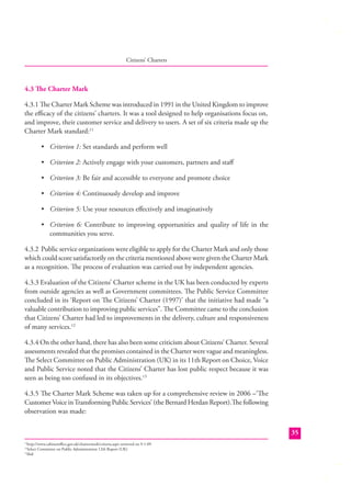 Citizens’ Charters

4.3 The Charter Mark
4.3.1 The Charter Mark Scheme was introduced in 1991 in the United Kingdom to improve
the eﬃcacy of the citizens’ charters. It was a tool designed to help organisations focus on,
and improve, their customer service and delivery to users. A set of six criteria made up the
Charter Mark standard:11
• Criterion 1: Set standards and perform well
• Criterion 2: Actively engage with your customers, partners and staﬀ
• Criterion 3: Be fair and accessible to everyone and promote choice
• Criterion 4: Continuously develop and improve
• Criterion 5: Use your resources eﬀectively and imaginatively
• Criterion 6: Contribute to improving opportunities and quality of life in the
communities you serve.
4.3.2 Public service organizations were eligible to apply for the Charter Mark and only those
which could score satisfactorily on the criteria mentioned above were given the Charter Mark
as a recognition. The process of evaluation was carried out by independent agencies.
4.3.3 Evaluation of the Citizens’ Charter scheme in the UK has been conducted by experts
from outside agencies as well as Government committees. The Public Service Committee
concluded in its ‘Report on The Citizens’ Charter (1997)’ that the initiative had made “a
valuable contribution to improving public services”. The Committee came to the conclusion
that Citizens’ Charter had led to improvements in the delivery, culture and responsiveness
of many services.12
4.3.4 On the other hand, there has also been some criticism about Citizens’ Charter. Several
assessments revealed that the promises contained in the Charter were vague and meaningless.
The Select Committee on Public Administration (UK) in its 11th Report on Choice, Voice
and Public Service noted that the Citizens’ Charter has lost public respect because it was
seen as being too confused in its objectives.13
4.3.5 The Charter Mark Scheme was taken up for a comprehensive review in 2006 –‘Th e
Customer Voice in Transforming Public Services’ (the Bernard Herdan Report).The following
observation was made:
35
http://www.cabinetoﬃce.gov.uk/chartermark/criteria.aspx retrieved on 9-1-09
Select Committee on Public Administration 12th Report (UK)
13
ibid
11
12

 