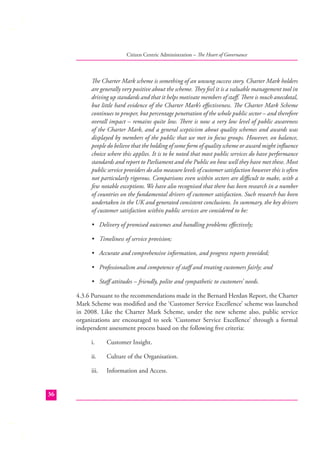Citizen Centric Administration – The Heart of Governance

The Charter Mark scheme is something of an unsung success story. Charter Mark holders
are generally very positive about the scheme. They feel it is a valuable management tool in
driving up standards and that it helps motivate members of staﬀ. There is much anecdotal,
but little hard evidence of the Charter Mark’s eﬀectiveness. The Charter Mark Scheme
continues to prosper, but percentage penetration of the whole public sector – and therefore
overall impact – remains quite low. There is now a very low level of public awareness
of the Charter Mark, and a general scepticism about quality schemes and awards was
displayed by members of the public that we met in focus groups. However, on balance,
people do believe that the holding of some form of quality scheme or award might inﬂuence
choice where this applies. It is to be noted that most public services do have performance
standards and report to Parliament and the Public on how well they have met these. Most
public service providers do also measure levels of customer satisfaction however this is often
not particularly rigorous. Comparisons even within sectors are diﬃcult to make, with a
few notable exceptions. We have also recognised that there has been research in a number
of countries on the fundamental drivers of customer satisfaction. Such research has been
undertaken in the UK and generated consistent conclusions. In summary, the key drivers
of customer satisfaction within public services are considered to be:
• Delivery of promised outcomes and handling problems eﬀectively;
• Timeliness of service provision;
• Accurate and comprehensive information, and progress reports provided;
• Professionalism and competence of staﬀ and treating customers fairly; and
• Staﬀ attitudes – friendly, polite and sympathetic to customers’ needs.
4.3.6 Pursuant to the recommendations made in the Bernard Herdan Report, the Charter
Mark Scheme was modiﬁed and the ‘Customer Service Excellence’ scheme was launched
in 2008. Like the Charter Mark Scheme, under the new scheme also, public service
organizations are encouraged to seek ‘Customer Service Excellence’ through a formal
independent assessment process based on the following ﬁve criteria:
i.
ii.

Culture of the Organisation.

iii.
36

Customer Insight.

Information and Access.

 