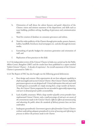 Citizens’ Charters

b.

Orientation of staﬀ about the salient features and goals/ objectives of the
Charter; vision and mission statement of the department; and skills such as
team building, problem solving, handling of grievances and communication
skills,

c.

Need for creation of database on consumer grievances and redress,

d.

Need for wider publicity of the Charter through print media, posters, banners,
leaﬂets, handbills, brochures, local newspapers etc. and also through electronic
media,

e.

Earmarking of speciﬁc budgets for awareness generation and orientation of
staﬀ, and

f.

Replication of best practices in this ﬁeld.

4.4.5 An independent review of the Citizens’ Charter in India was carried out by the Public
Aﬀairs Centre, Bangalore (2007) and the results have been published in a report entitled
‘India’s Citizens’ Charter – A decade of experience’. An overall assessment of the Citizens’
Charter is presented in Table 4.1.
4.4.6 The Report of PAC has also brought out the following general deﬁciencies:
a.

Poor design and content: Most organizations do not have adequate capability to
draft meaningful and succinct Citizens’ Charter. Most Citizens’ Charters drafted by
government agencies are not designed well. Critical information that end-users need
to hold agencies accountable are simply missing from a large number of charters.
Thus, the Citizens’ Charter programme has not succeeded in appreciably empowering
end-users to demand greater public accountability.

b.

Lack of public awareness: While a large number of public service providers have
implemented Citizens’ Charter, only a small percentage of end-users are aware of
the commitments made in the Citizens’ Charter. Eﬀective eﬀorts of communicating
and educating the public about the standards of delivery promise have not been
undertaken.

c.

Inadequate groundwork: Government agencies often formulate Citizens’ Charters
without undertaking adequate groundwork in terms of assessing and reforming its
processes to deliver the promises made in the Charter.

39

 