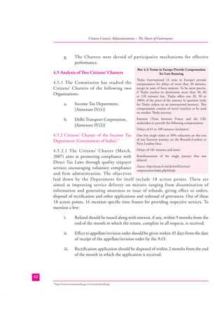 Citizen Centric Administration – The Heart of Governance

g.

The Charters were devoid of participative mechanisms for effective
performance.

4.5 Analysis of Two Citizens’ Charters
4.5.1 The Commission has studied the
Citizens’ Charters of the following two
Organisations:
a.

Income Tax Department.
[Annexure IV(1)}

b.

Delhi Transport Corporation.
{Annexure IV(2)}

4.5.2 Citizens’ Charter of the Income Tax
Department (Government of India):17

Box 4.2: Trains in Europe Provide Compensation
for Late Running
Thalys International (A train in Europe) provide
compensation for delays of more than 30 minutes,
except in cases of force majeure. To be more precise,
if Thalys reaches its destination more than 30, 60
or 120 minutes late, Thalys oﬀers you 20, 50 or
100% of the price of the journey in question (only
for Thalys tickets on an international journey). This
compensation consists of travel vouchers to be used
on another Thalys journey.
Eurostar (Train between France and the UK)
undertakes to provide the following compensation:
Delays of 61 to 180 minutes (inclusive):
One free single ticket or 50% reduction on the cost
of any Eurostar journey on the Brussels-London or
Paris-London lines.

4.5.2.1 The Citizens’ Charter (March, Delays of 181 minutes and more:
2007) aims at promoting compliance with Reimbursement of the single journey that was
delayed.
Direct Tax Laws through quality taxpayer
services encouraging voluntary compliance Source: http://www.b-rail.be/int/E/services/
compensation/index.php#thalys
and firm administration. The objectives
laid down by the Department for itself include 18 action points. These are
aimed at improving service delivery on matters ranging from dissemination of
information and generating awareness to issue of refunds, giving effect to orders,
disposal of rectiﬁcation and other applications and redressal of grievances. Out of these
18 action points, 16 mention speciﬁc time frames for providing respective services. To
mention a few:
i.

Refund should be issued along with interest, if any, within 9 months from the
end of the month in which the return, complete in all respects, is received.

ii.

Eﬀect to appellate/revision order should be given within 45 days from the date
of receipt of the appellate/revision order by the A.O.

iii.

Rectiﬁcation application should be disposed of within 2 months from the end
of the month in which the application is received.

42
http://www.incometaxindia.gov.in/citizenscharted.asp

17

 