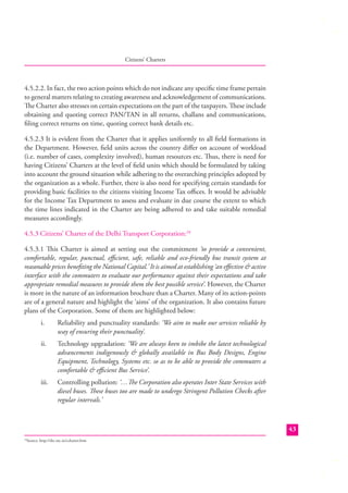 Citizens’ Charters

4.5.2.2. In fact, the two action points which do not indicate any speciﬁc time frame pertain
to general matters relating to creating awareness and acknowledgement of communications.
The Charter also stresses on certain expectations on the part of the taxpayers. These include
obtaining and quoting correct PAN/TAN in all returns, challans and communications,
ﬁling correct returns on time, quoting correct bank details etc.
4.5.2.3 It is evident from the Charter that it applies uniformly to all ﬁeld formations in
the Department. However, ﬁeld units across the country diﬀer on account of workload
(i.e. number of cases, complexity involved), human resources etc. Thus, there is need for
having Citizens’ Charters at the level of ﬁeld units which should be formulated by taking
into account the ground situation while adhering to the overarching principles adopted by
the organization as a whole. Further, there is also need for specifying certain standards for
providing basic facilities to the citizens visiting Income Tax oﬃces. It would be advisable
for the Income Tax Department to assess and evaluate in due course the extent to which
the time lines indicated in the Charter are being adhered to and take suitable remedial
measures accordingly.
4.5.3 Citizens’ Charter of the Delhi Transport Corporation:18
4.5.3.1 This Charter is aimed at setting out the commitment ‘to provide a convenient,
comfortable, regular, punctual, eﬃcient, safe, reliable and eco-friendly bus transit system at
reasonable prices beneﬁting the National Capital.’ It is aimed at establishing ‘an eﬀective & active
interface with the commuters to evaluate our performance against their expectations and take
appropriate remedial measures to provide them the best possible service’. However, the Charter
is more in the nature of an information brochure than a Charter. Many of its action-points
are of a general nature and highlight the ‘aims’ of the organization. It also contains future
plans of the Corporation. Some of them are highlighted below:
i.

Reliability and punctuality standards: ‘We aim to make our services reliable by
way of ensuring their punctuality’.

ii.

Technology upgradation: ‘We are always keen to imbibe the latest technological
advancements indigenously & globally available in Bus Body Designs, Engine
Equipment, Technology, Systems etc. so as to be able to provide the commuters a
comfortable & eﬃcient Bus Service’.

iii.

Controlling pollution: ‘…The Corporation also operates Inter State Services with
diesel buses. These buses too are made to undergo Stringent Pollution Checks after
regular intervals.’

43
Source: http://dtc.nic.in/ccharter.htm

18

 