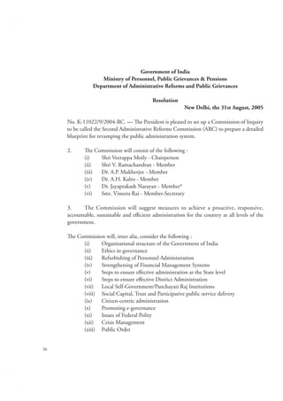 Government of India
Ministry of Personnel, Public Grievances & Pensions
Department of Administrative Reforms and Public Grievances
Resolution
New Delhi, the 31st August, 2005
No. K-11022/9/2004-RC. — The President is pleased to set up a Commission of Inquiry
to be called the Second Administrative Reforms Commission (ARC) to prepare a detailed
blueprint for revamping the public administration system.
2.

The Commission will consist of the following :
(i)
Shri Veerappa Moily - Chairperson
(ii)
Shri V. Ramachandran - Member
(iii)
Dr. A.P. Mukherjee - Member
(iv)
Dr. A.H. Kalro - Member
(v)
Dr. Jayaprakash Narayan - Member*
(vi)
Smt. Vineeta Rai - Member-Secretary

3.
The Commission will suggest measures to achieve a proactive, responsive,
accountable, sustainable and eﬃcient administration for the country at all levels of the
government.
The Commission will, inter alia, consider the following :
(i)
Organisational structure of the Government of India
(ii)
Ethics in governance
(iii)
Refurbishing of Personnel Administration
(iv)
Strengthening of Financial Management Systems
(v)
Steps to ensure eﬀective administration at the State level
(vi)
Steps to ensure eﬀective District Administration
(vii) Local Self-Government/Panchayati Raj Institutions
(viii) Social Capital, Trust and Participative public service delivery
(ix)
Citizen-centric administration
(x)
Promoting e-governance
(xi)
Issues of Federal Polity
(xii) Crisis Management
(xiii) Public Order
iv

 