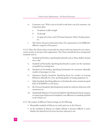 Citizen Centric Administration – The Heart of Governance

iv.

Commuter care: ‘With a view to be able to take better care of its commuters, the
Corporation plans:
a.
b.

To diversify

c.
v.

To optimize its ﬂeet strength
To equip all its buses with GPS based Automatic Vehicle Tracking System,
etc.

The Charter also gives information about ‘the requirements to be fulﬁlled for
diﬀerent categories of bus-passes’.

4.5.3.2 Thus, this Charter does not provide the citizens with time-frames for any citizencentric activity on the part of the organization. The Charter should also have incorporated
standards such as:
i.

Standards of Cleanliness: Specifying benchmarks such as ‘Buses shall be cleaned
once a day’.

ii.

Standards of Punctuality: Specifying benchmarks to point out the maximum
acceptable late running time.

iii.

Standards of Overloading: Specifying benchmarks for maximum allowable
number of passengers in a bus.

iv.

Equipment Quality Standards: Specifying limits for number of running
kilometers allowable for a bus, specifying quality of seating equipment etc.

v.

Safety Standards: Specifying adherence to benchmarks such as maximum speed
limit of 40 KMPH or so for buses.

vi.

Bus Personnel Standards: Specifying bench marks for uniforms, behaviour with
commuters etc.

vii.

Standards for Response to Grievances/Complaints: Specifying time frames response
to various types of grievances/complaints, non-adherence to standards speciﬁed
in the Charter etc.

4.5.4 The analysis of diﬀerent Charters brings out the following:
• Measurable standards of delivery are rarely spelt out in the Charters.
• As the standards of delivery are seldom deﬁned, it becomes diﬃcult to assess
whether the desired level of service has been achieved or not.

44

 