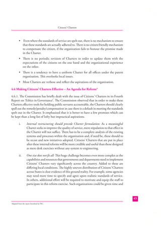 Citizens’ Charters

• Even where the standards of service are spelt out, there is no mechanism to ensure
that these standards are actually adhered to. There is no citizen friendly mechanism
to compensate the citizen, if the organization fails to honour the promise made
in the Charter.
• There is no periodic revision of Charters in order to update them with the
expectations of the citizens on the one hand and the organizational experience
on the other.
• There is a tendency to have a uniform Charter for all oﬃces under the parent
organization. This overlooks local issues.
• Most Charters are verbose and reﬂect the aspirations of the organization.
4.6 Making Citizens’ Charters Eﬀective – An Agenda for Reform*
4.6.1. The Commission has brieﬂy dealt with the issue of Citizens’ Charters in its Fourth
Report on ‘Ethics in Governance’. The Commission observed that in order to make these
Charters eﬀective tools for holding public servants accountable, the Charters should clearly
spell out the remedy/penalty/compensation in case there is a default in meeting the standards
spelt out in the Charter. It emphasized that it is better to have a few promises which can
be kept than a long list of lofty but impractical aspirations.
i.

Internal restructuring should precede Charter formulation: As a meaningful
Charter seeks to improve the quality of service, mere stipulation to that eﬀect in
the Charter will not suﬃce. There has to be a complete analysis of the existing
systems and processes within the organization and, if need be, these should to
be recast and new initiatives adopted. Citizens’ Charters that are put in place
after these internal reforms will be more credible and useful than those designed
as mere desk exercises without any system re-engineering.

ii.

One size does not ﬁt all: This huge challenge becomes even more complex as the
capabilities and resources that governments and departments need to implement
Citizens’ Charters vary signiﬁcantly across the country. Added to these are
diﬀering local conditions. The highly uneven distribution of Citizens’ Charters
across States is clear evidence of this ground reality. For example, some agencies
may need more time to specify and agree upon realistic standards of service.
In others, additional eﬀort will be required to motivate and equip the staﬀ to
participate in this reform exercise. Such organizations could be given time and

45
Adapted from the report furnished by PAC.

*

 