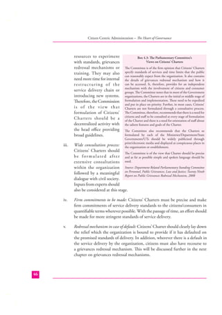 Citizen Centric Administration – The Heart of Governance

resources to experiment
with standards, grievances
redressal mechanisms or
training. They may also
need more time for internal
restructuring of the
service delivery chain or
introducing new systems.
Therefore, the Commission
is of the view that
formulation of Citizens’
Charters should be a
decentralized activity with
the head oﬃce providing
broad guidelines.

Box 4.3: The Parliamentary Committee’s
Views on Citizens’ Charters
The Committee is of the ﬁrm opinion that Citizens’ Charters
specify standards of services and time limits that the public
can reasonably expect from the organization. It also contains
the details of grievances redressal mechanism and how it
can be accessed. It, therefore, provides for an independent
mechanism with the involvement of citizens and consumer
groups. The Committee notes that in most of the Government
organizations, the Charters are in the initial or middle stage of
formulation and implementation. These need to be expedited
and put in place on priority. Further, in most cases, Citizens’
Charters are not formulated through a consultative process.
The Committee, therefore, recommends that there is a need for
citizens and staﬀ to be consulted at every stage of formulation
of the Charter and there is a need for orientation of staﬀ about
the salient features and goals of the Charter.
The Committee also recommends that the Charters so
formulated by each of the Ministries/Department/State
Governments/UTs should be widely publicized through
print/electronic media and displayed at conspicuous places in
the organization or establishment.

iii.

iv.

Firm commitments to be made: Citizens’ Charters must be precise and make
ﬁrm commitments of service delivery standards to the citizens/consumers in
quantiﬁable terms wherever possible. With the passage of time, an eﬀort should
be made for more stringent standards of service delivery.

v.

46

Wide consultation process:
Citizens’ Charters should
The Committee is of the view that Charter should be precise
b e f o r m u l a t e d a f t e r and as far as possible simple and spoken language should be
extensive consultations used.
within the organization Source: Department Related Parliamentary Standing Committee
followed by a meaningful on Personnel, Public Grievances, Law and Justice; Twenty Ninth
Report on Public Grievances Redressal Mechanism, 2008
dialogue with civil society.
Inputs from experts should
also be considered at this stage.

Redressal mechanism in case of default: Citizens’ Charter should clearly lay down
the relief which the organization is bound to provide if it has defaulted on
the promised standards of delivery. In addition, wherever there is a default in
the service delivery by the organization, citizens must also have recourse to
a grievances redressal mechanism. This will be discussed further in the next
chapter on grievances redressal mechanisms.

 