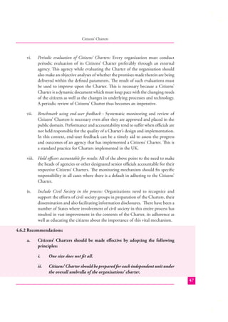 Citizens’ Charters

vi.

Periodic evaluation of Citizens’ Charters: Every organization must conduct
periodic evaluation of its Citizens’ Charter preferably through an external
agency. This agency while evaluating the Charter of the organisation should
also make an objective analyses of whether the promises made therein are being
delivered within the deﬁned parameters. The result of such evaluations must
be used to improve upon the Charter. This is necessary because a Citizens’
Charter is a dynamic document which must keep pace with the changing needs
of the citizens as well as the changes in underlying processes and technology.
A periodic review of Citizens’ Charter thus becomes an imperative.

vii.

Benchmark using end-user feedback : Systematic monitoring and review of
Citizens’ Charters is necessary even after they are approved and placed in the
public domain. Performance and accountability tend to suﬀer when oﬃcials are
not held responsible for the quality of a Charter’s design and implementation.
In this context, end-user feedback can be a timely aid to assess the progress
and outcomes of an agency that has implemented a Citizens’ Charter. This is
a standard practice for Charters implemented in the UK.

viii. Hold oﬃcers accountable for results: All of the above point to the need to make
the heads of agencies or other designated senior oﬃcials accountable for their
respective Citizens’ Charters. The monitoring mechanism should ﬁx speciﬁc
responsibility in all cases where there is a default in adhering to the Citizens’
Charter.
ix.

Include Civil Society in the process: Organizations need to recognize and
support the eﬀorts of civil society groups in preparation of the Charters, their
dissemination and also facilitating information disclosures. There have been a
number of States where involvement of civil society in this entire process has
resulted in vast improvement in the contents of the Charter, its adherence as
well as educating the citizens about the importance of this vital mechanism.

4.6.2 Recommendations:
a.

Citizens’ Charters should be made eﬀective by adopting the following
principles:
i.

One size does not ﬁt all.

ii.

Citizens’ Charter should be prepared for each independent unit under
the overall umbrella of the organisations’ charter.
47

 
