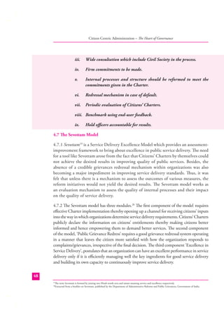 Citizen Centric Administration – The Heart of Governance

iii.

Wide consultation which include Civil Society in the process.

iv.

Firm commitments to be made.

v.

Internal processes and structure should be reformed to meet the
commitments given in the Charter.

vi.

Redressal mechanism in case of default.

vii.

Periodic evaluation of Citizens’ Charters.

viii. Benchmark using end-user feedback.
ix.

Hold oﬃcers accountable for results.

4.7 The Sevottam Model
4.7.1 Sevottam19 is a Service Delivery Excellence Model which provides an assessmentimprovement framework to bring about excellence in public service delivery. The need
for a tool like Sevottam arose from the fact that Citizens’ Charters by themselves could
not achieve the desired results in improving quality of public services. Besides, the
absence of a credible grievances redressal mechanism within organizations was also
becoming a major impediment in improving service delivery standards. Thus, it was
felt that unless there is a mechanism to assess the outcomes of various measures, the
reform initiatives would not yield the desired results. The Sevottam model works as
an evaluation mechanism to assess the quality of internal processes and their impact
on the quality of service delivery.
4.7.2 The Sevottam model has three modules.20 The ﬁrst component of the model requires
eﬀective Charter implementation thereby opening up a channel for receiving citizens’ inputs
into the way in which organizations determine service delivery requirements. Citizens’ Charters
publicly declare the information on citizens’ entitlements thereby making citizens better
informed and hence empowering them to demand better services. The second component
of the model, ‘Public Grievance Redress’ requires a good grievance redressal system operating
in a manner that leaves the citizen more satisﬁed with how the organization responds to
complaints/grievances, irrespective of the ﬁnal decision. The third component ‘Excellence in
Service Delivery’, postulates that an organization can have an excellent performance in service
delivery only if it is eﬃciently managing well the key ingredients for good service delivery
and building its own capacity to continuously improve service delivery.
48
The term Sevottam is formed by joining two Hindi words seva and uttam meaning service and excellence respectively.
Extracted from a booklet on Sevottam, published by the Department of Administrative Reforms and Public Grievances, Government of India.

19
20

 