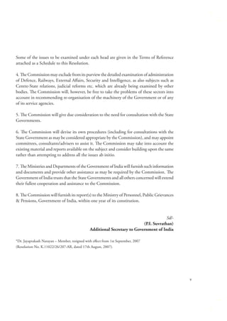 Some of the issues to be examined under each head are given in the Terms of Reference
attached as a Schedule to this Resolution.
4. The Commission may exclude from its purview the detailed examination of administration
of Defence, Railways, External Aﬀairs, Security and Intelligence, as also subjects such as
Centre-State relations, judicial reforms etc. which are already being examined by other
bodies. The Commission will, however, be free to take the problems of these sectors into
account in recommending re-organisation of the machinery of the Government or of any
of its service agencies.
5. The Commission will give due consideration to the need for consultation with the State
Governments.
6. The Commission will devise its own procedures (including for consultations with the
State Government as may be considered appropriate by the Commission), and may appoint
committees, consultants/advisers to assist it. The Commission may take into account the
existing material and reports available on the subject and consider building upon the same
rather than attempting to address all the issues ab initio.
7. The Ministries and Departments of the Government of India will furnish such information
and documents and provide other assistance as may be required by the Commission. The
Government of India trusts that the State Governments and all others concerned will extend
their fullest cooperation and assistance to the Commission.
8. The Commission will furnish its report(s) to the Ministry of Personnel, Public Grievances
& Pensions, Government of India, within one year of its constitution.
Sd/(P.I. Suvrathan)
Additional Secretary to Government of India
*Dr. Jayaprakash Narayan – Member, resigned with eﬀect from 1st September, 2007
(Resolution No. K.11022/26/207-AR, dated 17th August, 2007).

v

 