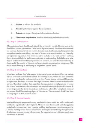 Citizens’ Charters

d.

Perform to achieve the standards

e.

Monitor performance against the set standards.

f.

Evaluate the impact through an independent mechanism.

g.

Continuous improvement based on monitoring and evaluation results.

4.9.1 Step 1: Deﬁne Services
All organizational units should clearly identify the services they provide. Here the term service
should have a broad connotation. Enforcement departments may think that enforcement is
not a service. But this view is not correct. Even the task of enforcement of regulations has
many elements of service delivery like issue of licenses, courteous behaviour etc. Normally,
any legitimate expectation by a citizen should be included in the term ‘service’. Deﬁning
the services would help the staﬀ in an organization in understanding the links between what
they do and the mission of the organization. In addition, the unit should also identify its
clients and if the number of clients is too large it should categorize them into groups. This
would be the ﬁrst step in developing an insight into citizens’ needs.
4.9.2 Step 2: Set Standards
It has been well said that ‘what cannot be measured never gets done’. Once the various
services have been identiﬁed and deﬁned, the next logical and perhaps the most important
step is to set standards for each one of these services. A good starting point would be getting
an input from the clients as to what their expectations are about each one of the identiﬁed
services. Thereafter, based on their capability, the organization’s overall goals and of course
the citizens’ expectations, the unit should set standards to which they could commit. It
is very important that these standards are realistic and achievable. Complaints redressal
mechanism should form an integral part of this exercise. These standards should then form
an integral part of the Citizens’ Charter.
4.9.3 Step 3: Develop Capacity
Merely deﬁning the services and setting standards for them would not suﬃce unless each
unit has the capability for achieving them. Moreover since the standards are to be upgraded
periodically, it is necessary that capacity building also becomes a continuous process.
Capacity building would include conventional training but also imbibing the right values,
developing a customer centric culture within the organization and raising the motivation
and morale of the staﬀ.
55

 