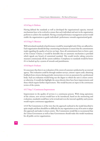 Citizen Centric Administration – The Heart of Governance

4.9.4 Step 4: Perform
Having deﬁned the standards as well as developed the organizational capacity, internal
mechanisms have to be evolved to ensure that each individual and unit in the organization
performs to achieve the standards. Having a sound performance management system would
enable the organizations to guide individuals’ performance towards organizational goals.
4.9.5 Step 5: Monitor
Well articulated standards of performance would be meaningful only if they are adhered to.
Each organization should develop a monitoring mechanism to ensure that the commitments
made regarding the quality of service are kept. Since all commitments have to form a part
of the Citizens’ Charter, it would be desirable that an automatic mechanism is provided
which signals any breach of committed standard. This would involve taking corrective
measures continuously till the system stabilizes. Compliance to standards would be better
if it is backed up by a system of rewards and punishments.
4.9.6 Step 6: Evaluate
It is necessary that there is an evaluation of the extent of customer satisfaction by an external
agency. This evaluation could be through random surveys, citizens’ report cards, obtaining
feedback from citizens during periodic interactions or even an assessment by a professional
body. Such an evaluation would bring out the degree to which the unit is citizen centric
or otherwise. It would also highlight the areas wherein there have been improvements and
those which require further improvement. This would become an input in the continuous
review of the system.
4.9.7 Step 7: Continuous Improvement
Improvement in the quality of services is a continuous process. With rising aspirations
of the citizens, new services would have to be introduced, based on the monitoring and
evaluation, standards would have to be revised and even the internal capability and systems
would require continuous upgradation.
4.9.8 The Commission is of the view that the approach outlined in the model described is
quite simple and there should be no diﬃculty for any organization or any of its units to adopt
this approach and make it citizen centric. The Commission would like to recommend that
the Union Government as well as State Governments should make this model mandatory
for all public service organizations.
56

 