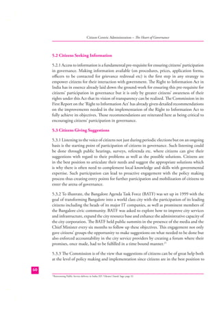 Citizen Centric Administration – The Heart of Governance

5.2 Citizens Seeking Information
5.2.1 Access to information is a fundamental pre-requisite for ensuring citizens’ participation
in governance. Making information available (on procedures, prices, application forms,
oﬃcers to be contacted for grievance redressal etc) is the ﬁrst step in any strategy to
empower citizens for their interaction with government. The Right to Information Act in
India has in essence already laid down the ground-work for ensuring this pre-requisite for
citizens’ participation in governance but it is only by greater citizens’ awareness of their
rights under this Act that its vision of transparency can be realized. The Commission in its
First Report on the ‘Right to Information Act’ has already given detailed recommendations
on the improvements needed in the implementation of the Right to Information Act to
fully achieve its objectives. Those recommendations are reiterated here as being critical to
encouraging citizens’ participation in governance.
5.3 Citizens Giving Suggestions
5.3.1 Listening to the voice of citizens not just during periodic elections but on an ongoing
basis is the starting point of participation of citizens in governance. Such listening could
be done through public hearings, surveys, referenda etc. where citizens can give their
suggestions with regard to their problems as well as the possible solutions. Citizens are
in the best position to articulate their needs and suggest the appropriate solutions which
is why there is often need to complement local knowledge and skills with governmental
expertise. Such participation can lead to proactive engagement with the policy making
process thus creating entry points for further participation and mobilization of citizens to
enter the arena of governance.
5.3.2 To illustrate, the Bangalore Agenda Task Force (BATF) was set up in 1999 with the
goal of transforming Bangalore into a world class city with the participation of its leading
citizens including the heads of its major IT companies, as well as prominent members of
the Bangalore civic community. BATF was asked to explore how to improve city services
and infrastructure, expand the city resource base and enhance the administrative capacity of
the city corporation. The BATF held public summits in the presence of the media and the
Chief Minister every six months to follow up these objectives. This engagement not only
gave citizens’ groups the opportunity to make suggestions on what needed to be done but
also enforced accountability in the city service providers by creating a forum where their
promises, once made, had to be fulﬁlled in a time bound manner.21
5.3.3 The Commission is of the view that suggestions of citizens can be of great help both
at the level of policy making and implementation since citizens are in the best position to
60
Reinventing Public Service delivery in India; ED. Vikram Chand; Sage; page 32

21

 