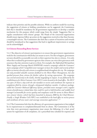 Citizens’ Participation in Administration

indicate their priorities and the possible solutions. While no uniform model for receiving
the suggestions of citizens or holding consultations can be suggested, the Commission
feels that it should be mandatory for all government organizations to develop a suitable
mechanism for this purpose which could range from the simple ‘Suggestion Box’ to
regular consultations with citizens’ groups. The Heads of the concerned organizations
should ensure rigorous follow up action on the suggestions received so that these become
a meaningful exercise. The Commission also feels that a system of incentives and rewards
should be introduced so that suggestions that lead to signiﬁcant improvement or savings
can be acknowledged.
5.4 Citizens Demanding Better Services
5.4.1 The objective of citizens’ participation is to ensure that government organizations
work for the constituencies which they are meant to serve. For this to happen, government
servants should be accountable not only to their superiors but also to citizens. It is only
when this is realised by government agencies that citizens can voice their grievances with
assurance that due attention is given to them. For example, the Hyderabad Metropolitan
Water Supply and Sewerage Board (HMWSSB) created a campaign called the Customers’
meets campaign which “compelled senior managers to leave the comfort and security of their
oﬃces to interact directly with citizens in neighbourhoods throughout the city. The campaign
not only provided valuable customer feedback to the Metro Water Management, but also
sparked pressure from citizens for further reform by raising expectations. The campaign
was covered extensively in the media, thereby magnifying its impact. It was followed by the
establishment of a Metro Customer Care (MCC) centre located at the head oﬃce. The MCC
was open 24 hours a day with the sole mandate to receive and coordinate the responses to
complaints ﬁled by citizens through a designated telephone number. A software package,
called the Customer Redressal Eﬃciency System, provided senior managers with a regular
stream of performance-related data that could be used to hold frontline and middle-level
managers accountable for service quality and compliance with the norms in Metro Water’s
new citizens’ charter, which had been launched in January 2000 by the Chief Minister.
Finally, a Single Window Cell (SWC) was established at the head oﬃce to receive process
and coordinate all new water and sewerage connection applications” .22
5.4.2 The Commission feels that the eﬃciency of a government organization is best judged
by its responsiveness to complaints/demands from its clients. The Commission is of the
view that every government organization must ensure the following: (i) a fool- proof
system for registration of all complaints, (ii) a prescribed time schedule for response and

61
Reforming Public Services in India; World Bank, Sage.

22

 