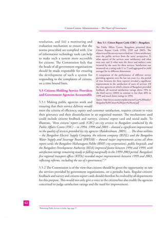 Citizen Centric Administration – The Heart of Governance

resolution, and (iii) a monitoring and
evaluation mechanism to ensure that the
norms prescribed are complied with. Use
of information technology tools can help
to make such a system more accessible
for citizens. The Commission feels that
the heads of all government organizations
should be made responsible for ensuring
the development of such a system for
responding to the complaints of citizens,
on a time bound basis.
5.5 Citizens Holding Service Providers
and Government Agencies Accountable

Box: 5.1 : Citizen Report Cards (CRC) – Bengaluru
The Public Aﬀairs Centre, Bengaluru presented three
Citizen Report Cards (1994, 1999 and 2003). The
objectives of the surveys were to ﬁnd out: 1) how satisfactory
were the public services from the users’ perspective; 2)
what aspects of the services were satisfactory and what
were not; and 3) what were the direct and indirect costs
incurred by the users for these services. Satisfaction was
measured on a rating scale (1 to 7) and aggregated to yield
averages for its diﬀerent dimensions.
A comparison of the performance of diﬀerent service
providing agencies over the last ten years (i.e. the period
of time between the three reports) revealed a signiﬁcant
improvement in the satisfaction of users of services. Of
the nine agencies on which citizens of Bangalore provided
feedback, all received satisfaction ratings above 70% in
the third survey (2003) in contrast to less than 40% in
1999 and much lower ratings in 1994.
Source: http://www.sasanet.org/documents/Case%20Studies/

5.5.1 Making public agencies work and Bangalore%20Citizen%20report%20card.pdf
ensuring that their service delivery would
meet the criteria of eﬃciency, equity and customer satisfaction, requires citizens to voice
their grievance and their dissatisfaction in an organized manner. The mechanisms used
could include citizens feedback and surveys, citizens’ report card and social audit. To
illustrate, “three citizens’ report cards (CRC) on city services in Bangalore conducted by the
Public Aﬀairs Centre (PAC) – in 1994, 1999 and 2003 – showed a signiﬁcant improvement
in the quality of services provided by city agencies (Balakrishnan, 2005). … The three utilities
– the Bangalore Electric Supply Company, the telecom company (BSNL) and the Bangalore
Water Supply and Sewerage Board (BWSSB) – showed major improvements across all three
report cards; the Bangalore Mahanagara Palike (BMP; city corporation), public hospitals, and
the Bangalore Development Authority (BDA) improved fastest between 1994 and 1999, with
satisfaction ratings remaining steady or falling marginally in the 1999-2003 period. Bangalore’s
ﬁve regional transport oﬃces (RTOs) recorded major improvements between 1999 and 2003,
reﬂecting reforms, including the use of e-governance)”.23
5.5.2 The Commission is of the view that citizens should be given the opportunity to rate
the services provided by government organizations, on a periodic basis. Regular citizens’
feedback and survey and citizens report cards should therefore be evolved by all departments
for this purpose. This would not only give a voice to the citizens but also enable the agencies
concerned to judge satisfaction ratings and the need for improvement.

62
Reforming Public Services in India; Sage page 37.

23

 