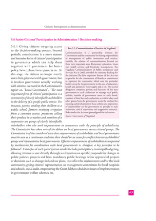 Citizens’ Participation in Administration

5.6 Active Citizens’ Participation in Administration / Decision-making
5.6.1 Giving citizens on-going access
Box 5.2: Communitisation of Services in Nagaland
to the decision-making process, beyond
Communitization is a partnership between the
periodic consultations is a more mature Government and the community for sharing responsibility
and intensive form of citizens’ participation in management of public institutions and services.
in governance which can help them Initially, the scheme of communitization focused on
three very important areas Elementary education, Grass
negotiate with government for better root health services and Electricity management. The
policy, better plans, better projects etc. At Nagaland Communitisation of Public Institutions and
Services Act in 2002 provided the statutory backing for
this stage, the citizens no longer merely the initiative.The ﬁrst important feature of the Act was
voice their grievances with government, but to provide for the constitution of Boards or committees
it involves government actually working to represent the community which uses the particular
facility set up by the government in the area of education,
with citizens. As noted in the Commission’s health and sanitation, water supply and so on. The second
report on “Local Governance”, “The most delegation comprised powers and functions of the state
authorities
manage such public
important form of citizens’ participation is a government to such governmenttoassets to such board,
utilities, transfer of
community of clearly identiﬁable stakeholders creation of fund for such authorities to which salary and
in the delivery of a speciﬁc public service. For other grants from the government would be credited for
running and development of those utilities and imposition
instance, parents sending their children to a of responsibility on the government to provide to such
public school, farmers receiving irrigation authorities critical supervisory and supportive assistance.
from a common source, producers selling Rules under the Act were promulgated for each sector.
Source: Government of Nagaland
their produce in a market and members of a
cooperative are groups of clearly identiﬁable
stakeholders who also need empowerment in consonance with the principle of subsidiarity.
The Commission has taken note of the debate on local governments versus citizens’ groups. The
Commission is of the considered view that empowerment of stakeholders and local governments
must be seen as a continuum and that there should be no cause for conﬂict between stakeholders’
groups and representative local governments. Eﬀective empowerment of stakeholders accompanied
by mechanisms for coordination with local governments is, therefore, a key principle to be
followed”. Examples of such participation would include participatory municipal budgeting,
allowing citizens to vote directly through a referendum on speciﬁc proposals for changes in
public policies, projects and laws; mandatory public hearings before approval of projects
or decisions such as changes in land use plans, that aﬀect the environment and/or the local
community, giving citizens’ representation on management committees for local hospitals
and schools, social audit, empowering the Gram Sabha to decide on issues of implementation
in government welfare schemes etc.

63

 