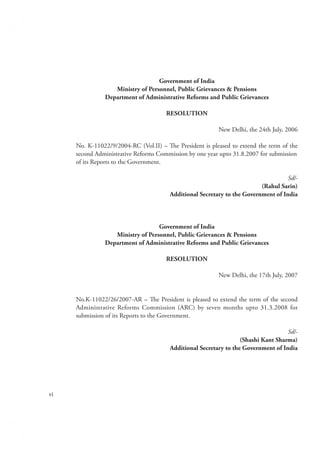 Government of India
Ministry of Personnel, Public Grievances & Pensions
Department of Administrative Reforms and Public Grievances
RESOLUTION
New Delhi, the 24th July, 2006
No. K-11022/9/2004-RC (Vol.II) – The President is pleased to extend the term of the
second Administrative Reforms Commission by one year upto 31.8.2007 for submission
of its Reports to the Government.
Sd/(Rahul Sarin)
Additional Secretary to the Government of India

Government of India
Ministry of Personnel, Public Grievances & Pensions
Department of Administrative Reforms and Public Grievances
RESOLUTION
New Delhi, the 17th July, 2007
No.K-11022/26/2007-AR – The President is pleased to extend the term of the second
Administrative Reforms Commission (ARC) by seven months upto 31.3.2008 for
submission of its Reports to the Government.
Sd/(Shashi Kant Sharma)
Additional Secretary to the Government of India

vi

 