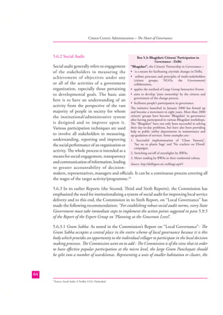 Citizen Centric Administration – The Heart of Governance

5.6.2 Social Audit

Box 5.3: Bhagidari: Citizens’ Participation in
Governance - Delhi
“Bhagidari”, the Citizens’ Partnership in Governance –
• is a means for facilitating citywide changes in Delhi,
• utilises processes and principles of multi-stakeholders
(citizen
groups,
NGOs,
the
Government)
collaboration,
• applies the method of Large Group Interactive Events
• aims to develop ‘joint ownership’ by the citizens and
government of the change process.
• facilitates people’s participation in governance
The initiative launched in January 2000 has ﬁrmed up
and become a movement in eight years. More than 2000
citizens’ groups have become ‘Bhagidars’ in governance
after having participated in various Bhagidari workshops.
The “Bhagidars” have not only been successful in solving
their day-to-day problems, but have also been providing
help to public utility departments in maintenance and
up-gradation of services. Some examples are:1. Successful implementation of ‘Clean Yamuna”,
‘Say no to plastic bags’ and ‘No crackers on Diwali’
campaigns.
2. Switching on/oﬀ of streetlights by RWAs.
3. Meter reading by RWAs in their residential colony.

Social audit generally refers to engagement
of the stakeholders in measuring the
achievement of objectives under any
or all of the activities of a government
organization, especially those pertaining
to developmental goals. The basic aim
here is to have an understanding of an
activity from the perspective of the vast
majority of people in society for whom
the institutional/administrative system
is designed and to improve upon it.
Various participation techniques are used
to involve all stakeholders in measuring,
understanding, reporting and improving
the social performance of an organization or
activity. The whole process is intended as a
means for social engagement, transparency
and communication of information, leading Source: http://delhigovt.nic.in/bhagi.asp#1
to greater accountability of decisionmakers, representatives, managers and oﬃcials. It can be a continuous process covering all
the stages of the target activity/programme.24
5.6.3 In its earlier Reports (the Second, Third and Sixth Reports), the Commission has
emphasized the need for institutionalizing a system of social audit for improving local service
delivery and to this end, the Commission in its Sixth Report, on “Local Governance” has
made the following recommendation: “For establishing robust social audit norms, every State
Government must take immediate steps to implement the action points suggested in para 5.9.5
of the Report of the Expert Group on ‘Planning at the Grassroots Level’.
5.6.3.1 Gram Sabha: As noted in the Commission’s Report on “Local Governance”- The
Gram Sabha occupies a central place in the entire scheme of local governance because it is this
body which provides an opportunity to the individual villager to participate in the local decision
making processes. The Commission went on to add : The Commission is of the view that in order
to have eﬀective popular participation at the micro level, the large Gram Panchayats should
be split into a number of wards/areas. Representing a unit of smaller habitation or cluster, the

64
Source: Social Audit: A Toolkit; CGG, Hyderabad

24

 