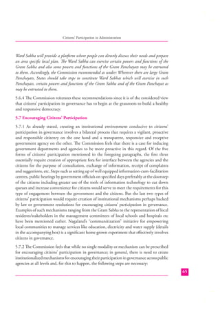 Citizens’ Participation in Administration

Ward Sabha will provide a platform where people can directly discuss their needs and prepare
an area speciﬁc local plan. The Ward Sabha can exercise certain powers and functions of the
Gram Sabha and also some powers and functions of the Gram Panchayats may be entrusted
to them. Accordingly, the Commission recommended as under: Wherever there are large Gram
Panchayats, States should take steps to constitute Ward Sabhas which will exercise in such
Panchayats, certain powers and functions of the Gram Sabha and of the Gram Panchayat as
may be entrusted to them.
5.6.4 The Commission reiterates these recommendations since it is of the considered view
that citizens’ participation in governance has to begin at the grassroots to build a healthy
and responsive democracy.
5.7 Encouraging Citizens’ Participation
5.7.1 As already stated, creating an institutional environment conducive to citizens’
participation in governance involves a bilateral process that requires a vigilant, proactive
and responsible citizenry on the one hand and a transparent, responsive and receptive
government agency on the other. The Commission feels that there is a case for inducing
government departments and agencies to be more proactive in this regard. Of the ﬁve
forms of citizens’ participation mentioned in the foregoing paragraphs, the ﬁrst three
essentially require creation of appropriate fora for interface between the agencies and the
citizens for the purpose of consultation, exchange of information, receipt of complaints
and suggestions, etc. Steps such as setting up of well equipped information-cum-facilitation
centres, public hearings by government oﬃcials on speciﬁed days preferably at the doorstep
of the citizens including greater use of the tools of information technology to cut down
queues and increase convenience for citizens would serve to meet the requirements for this
type of engagement between the government and the citizens. But the last two types of
citizens’ participation would require creation of institutional mechanisms perhaps backed
by law or government resolutions for encouraging citizens’ participation in governance.
Examples of such mechanisms ranging from the Gram Sabha to the representation of local
residents/stakeholders in the management committees of local schools and hospitals etc
have been mentioned earlier. Nagaland’s “communitization” initiative for empowering
local communities to manage services like education, electricity and water supply (details
in the accompanying box) is a signiﬁcant home grown experiment that eﬀectively involves
citizens in governance.
5.7.2 The Commission feels that while no single modality or mechanism can be prescribed
for encouraging citizens’ participation in governance; in general, there is need to create
institutionalized mechanisms for encouraging their participation in governance across public
agencies at all levels and, for this to happen, the following steps are necessary:
65

 