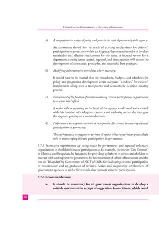 Citizen Centric Administration – The Heart of Governance

a)

A comprehensive review of policy and practice in each department/public agency:
An assessment should ﬁrst be made of existing mechanisms for citizens’
participation in governance within each agency/department in order to develop
sustainable and eﬀective mechanisms for the same. A focused review for a
department cutting across central, regional, and state agencies will ensure the
development of core values, principles, and successful best practices.

b)

Modifying administrative procedures where necessary:
It would have to be ensured that the procedures, budgets, and schedules for
policy and programme development create adequate “windows” for citizens’
involvement along with a transparent and accountable decision-making
process.

c)

Entrustment of the function of institutionalizing citizens’ participation in governance
to a senior level oﬃcer:
A senior oﬃcer reporting to the head of the agency would need to be tasked
with this function with adequate resources and authority so that the issue gets
the required priority on a sustainable basis.

d)

Performance management reviews to incorporate eﬀectiveness in ensuring citizens’
participation in governance:
The performance management reviews of senior oﬃcers may incorporate their
role in encouraging citizens’ participation in governance.

5.7.3 Innovative experiments are being made by government and reputed voluntary
organizations in the ﬁeld of citizens’ participation, as for example, the one on ‘City Connect’
in Chennai and Bengaluru, by Janaagraha for providing a platform to various stakeholders to
interact with and support the government for improvement of urban infrastructure and the
one on ‘Bhagidari’ by Government of NCT of Delhi for facilitating citizens’ participation
in maintenance and up-gradation of services. Active and cooperative involvement of
government agencies in such eﬀorts would also promote citizens’ participation.
5.7.4 Recommendations:
a.

66

It should be mandatory for all government organizations to develop a
suitable mechanism for receipt of suggestions from citizens, which could

 