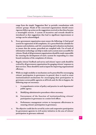 Citizens’ Participation in Administration

range from the simple ‘Suggestion Box’ to periodic consultations with
citizens’ groups. Heads of the concerned organizations should ensure
rigorous follow up action on the suggestions received so that these become
a meaningful exercise. A system of incentives and rewards should be
introduced so that suggestions that lead to signiﬁcant improvement or
savings can be acknowledged.
b.

Every government organization must ensure the following: (i) fool-proof
system for registration of all complaints, (ii) a prescribed time schedule for
response and resolution, and (iii) a monitoring and evaluation mechanism
to ensure that the norms, prescribed are complied with. Use of tools of
information technology can help to make such a system more accessible for
citizens. Heads of all government organizations should be made responsible
for ensuring the development of such a system for responding to a time
bound resolution of the complaints of citizens.

c.

Regular citizens’ feedback and survey and citizens’ report cards should be
evolved by all government organisations for gauging citizens’ responses to
their services. These should be used as inputs for improving organizational
eﬃciency.

d.

While no single modality or mechanism can be prescribed for encouraging
citizens’ participation in governance; in general, there is need to create
institutionalized mechanisms for encouraging their participation in
governance across public agencies at all levels and, for this to happen, the
following steps are necessary:
i.
ii.

Modifying administrative procedures where necessary.

iii.

Entrustment of the function of institutionalizing citizens’
participation in governance to a senior level oﬃcer.

iv.
e.

A comprehensive review of policy and practice in each department/
public agency.

Performance management reviews to incorporate eﬀectiveness in
ensuring citizens’ participation in governance.

The objective could also be served by active and cooperative participation
by government agencies in civil society initiatives in the area of citizens’
participation in grievance redressal.
67

 