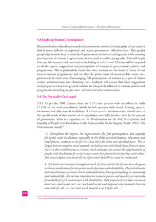 Citizen Centric Administration – The Heart of Governance

5.8 Enabling Women’s Participation
Because of socio-cultural mores and seclusion norms, women in many parts of our country
ﬁnd it more diﬃcult to approach and access government oﬃces/services. This gender
perspective must be kept in mind by all government authorities and agencies while ensuring
participation of citizens in governance as discussed in earlier paragraphs. This will imply
that special measures and mechanisms including in its Citizens’ Charters will be required
to obtain inputs, suggestions and participation of women in government’s policies and
programmes. This is particularly important since women are the focus of many of our
socio-economic programmes and are also the prime users of resources like water, etc.,
particularly in rural areas. Encouraging full participation of women as a part of citizen
centric administration and obtaining their feedback will ensure that their suggestions
and perspectives based on ground realities are adequately reﬂected in various policies and
programmes including in grievance redressal and other mechanisms.
5.9 The Physically Challenged
5.9.1 As per the 2001 Census, there are 2.19 crore persons with disabilities in India
(2.13% of the total population) which include persons with visual, hearing, speech,
locomotor and able mental disabilities. A citizen centric administration should cater to
the special needs of this section of its population and fully involve them in the process
of governance. India is a signatory to the Proclamation on the Full Participation and
Equality of People with Disabilities in the Asian and the Paciﬁc Region (April, 1993). This
Proclamation stated:25
“3. Throughout the region, the opportunities for full participation and equality
for people with disabilities, especially in the ﬁelds of rehabilitation, education and
employment, continue to be far less than those for their non-disabled peers. This is
largely because negative social attitudes exclude persons with disabilities from an equal
share in their entitlements as citizens. Such attitudes also curtail the opportunities of
people with disabilities for social contact and close personal relationships with others.
The social stigma associated all too often with disabilities must be eradicated.
4. The built environment throughout much of Asia and the Paciﬁc has been designed
without consideration for the special needs of persons with disabilities. Physical obstacles
and social barriers prevent citizens with disabilities from participating in community
and national life. The various impediments to participation and equality are especially
formidable for girls and women with disabilities. With improved attitudes, increased
awareness and much care, we can build social and physical environments that are
accessible for all, i.e., we must work towards a society for all. ...”
68
Source: http://www.unescap.org/esid/psis/disability/decade/about.asp

25

 