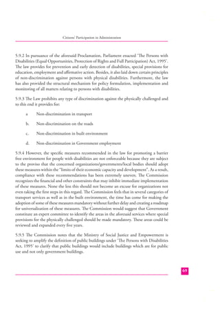 Citizens’ Participation in Administration

5.9.2 In pursuance of the aforesaid Proclamation, Parliament enacted ‘The Persons with
Disabilities (Equal Opportunities, Protection of Rights and Full Participation) Act, 1995’.
The law provides for prevention and early detection of disabilities, special provisions for
education, employment and aﬃrmative action. Besides, it also laid down certain principles
of non-discrimination against persons with physical disabilities. Furthermore, the law
has also provided the structural mechanism for policy formulation, implementation and
monitoring of all matters relating to persons with disabilities.
5.9.3 The Law prohibits any type of discrimination against the physically challenged and
to this end it provides for:
a

Non-discrimination in transport

b.

Non-discrimination on the roads

c.

Non-discrimination in built environment

d.

Non-discrimination in Government employment

5.9.4 However, the speciﬁc measures recommended in the law for promoting a barrier
free environment for people with disabilities are not enforceable because they are subject
to the proviso that the concerned organizations/governments/local bodies should adopt
these measures within the “limits of their economic capacity and development”. As a result,
compliance with these recommendations has been extremely uneven. The Commission
recognizes the ﬁnancial and other constraints that may inhibit immediate implementation
of these measures. None the less this should not become an excuse for organizations not
even taking the ﬁrst steps in this regard. The Commission feels that in several categories of
transport services as well as in the built environment, the time has come for making the
adoption of some of these measures mandatory without further delay and creating a roadmap
for universalization of these measures. The Commission would suggest that Government
constitute an expert committee to identify the areas in the aforesaid services where special
provisions for the physically challenged should be made mandatory. These areas could be
reviewed and expanded every ﬁve years.
5.9.5 The Commission notes that the Ministry of Social Justice and Empowerment is
seeking to amplify the deﬁ nition of public buildings under ‘Th e Persons with Disabilities
Act, 1995’ to clarify that public buildings would include buildings which are for public
use and not only government buildings.

69

 