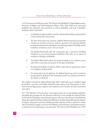 Citizen Centric Administration – The Heart of Governance

5.9.6 Government of India has issued ‘The Persons with Disabilities’ (Equal Opportunities,
Protection of Rights and Full Participation) Rules, 1996. These Rules have enunciated
guidelines for evaluation and assessment of various disabilities and issue of disability
certiﬁcate. Rule (1) provides:
a.

A Disability Certiﬁcate shall be issued by a Medical Board duly constituted by the
Central and the State Government.

b.

The State Government may constitute a Medical Board consisting of at least three
members out of which at least one shall be a specialist in the particular ﬁeld for
assessing locomotor/visual including low vision/hearing and speech disability, mental
retardation and leprosy cured, as the case may be.

c.

The Medical Board shall, after due examination, give a permanent Disability
Certiﬁcate in cases of such permanent disabilities where there are no chances of
variation in the degree of disability.

d.

The Medical Board shall indicate the period of validity in the certiﬁcate in cases
where there is any chance of variation in the degree of disability.

e.

No refusal of Disability Certiﬁcates shall be made unless an opportunity is given
to the applicant of being heard.

f.

On representation by the applicant, the Medical Board may review its decision
having regard to all the facts and circumstances of the case and pass such order in
the matter as it thinks ﬁt.

The certiﬁcate issued by the Medical Board under Rule 5 shall make a person eligible to apply
for facilities, concessions and beneﬁts admissible under schemes of the Governments or NonGovernmental Organization, subject to such conditions as the Central or the State Government
may impose.
5.9.7 The Ministry of Social Justice and Empowerment has issued detailed guidelines
describing the procedure for the aforesaid certiﬁcation. Even though the National Policy
for Persons for Disabilities states that government will ensure that persons with disabilities
obtain the required certiﬁcate without any diﬃculty in the shortest possible time by adoption
of simple, transparent and client friendly procedure, this has not been achieved in reality.
The Commission is happy to note that the Ministry of Social Justice and Empowerment is
in the process of incorporating a new rule under ‘The Persons with Disabilities Act, 1995’
70

 