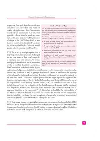 Citizens’ Participation in Administration

to provide that such disability certiﬁcates
should be issued within one week of
receipt of application. The Commission
would further recommend that wherever
possible, eﬀorts must be made to issue
such certiﬁcates on the spot. Organization
of camps at the PHC/village level, as was
done in some forest districts of Orissa at
the initiative of a District Collector, would
greatly help in ensuring this (Box: 5.4).

Box 5.4: Window of Hope
The Mayurbhanj District Administration (Orissa) realized
that from the point of view of Diﬀerentially-abled Persons
(DAPs), service delivery is extremely complex, costly and
time taking.
The District Administration launched an initiative called
‘Window of Hope’ with the following innovations:
• A Single Window System with decentralization of
service delivery at the block level
• Re-engineering of complex government processes to
suit the needs of the DAPs
• All facilities provided free of cost at a ‘camp’ site to

attract the poorest of the poor.
5.9.8 There is a general perception that a
large proportion of the physically challenged • Mobilisation of funds through convergence and
Public –Private Partnerships to ensure 100% followare not even aware of their entitlements. It
up action.
is estimated that only about 22% of the
the District Administration
total population of these are in possession Source: Presentation made by to the State of Orissa (April,
before the ARC during its visit
of the prescribed disabilities certiﬁcate. 2007)
The Commission is of the view that 100%
registration of all persons of disabilities must become a reality because this would, inter alia,
ensure early detection as well as appropriate remedial actions to ameliorate the hardship
of the physically challenged and ensure that their entitlements are generally available to
all who need them. This would require government to adopt a proactive approach for
detection and registration of the physically challenged persons. This could be done by giving
the responsibility to the Primary Health Centres (PHCs) to identify all such cases in their
jurisdiction and to get the evaluation of the disabilities done. It should also be mandated
that Anganvadi Workers, and Auxiliary Nurse Midwives (ANMs) should report cases of
suspected disability to the concerned PHC. Thereafter, it should be the responsibility of
the Medical Oﬃcer of the PHC to examine the case and if it is within his/her competence,
issue the disability certiﬁcate. In case, an opinion of a specialist is required he/she should
consult the District Medical Oﬃcer and arrange for the same.

5.9.9 This would however, require placing adequate resources at the disposal of the PHC
Medical Oﬃcer, delegation of commensurate authority and changes in the relevant rules for
this purpose. Simultaneously, steps should be taken to create a database for all the Disabilities
Certiﬁcate holders with integration at District, State and National levels.

71

 