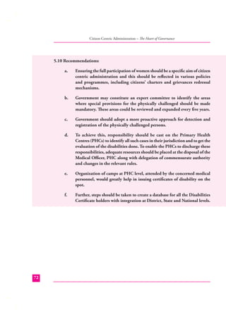 Citizen Centric Administration – The Heart of Governance

5.10 Recommendations:
a.

b.

Government may constitute an expert committee to identify the areas
where special provisions for the physically challenged should be made
mandatory. These areas could be reviewed and expanded every ﬁve years.

c.

Government should adopt a more proactive approach for detection and
registration of the physically challenged persons.

d.

To achieve this, responsibility should be cast on the Primary Health
Centres (PHCs) to identify all such cases in their jurisdiction and to get the
evaluation of the disabilities done. To enable the PHCs to discharge these
responsibilities, adequate resources should be placed at the disposal of the
Medical Oﬃcer, PHC along with delegation of commensurate authority
and changes in the relevant rules.

e.

Organization of camps at PHC level, attended by the concerned medical
personnel, would greatly help in issuing certiﬁcates of disability on the
spot.

f.

72

Ensuring the full participation of women should be a speciﬁc aim of citizen
centric administration and this should be reﬂected in various policies
and programmes, including citizens’ charters and grievances redressal
mechanisms.

Further, steps should be taken to create a database for all the Disabilities
Certiﬁcate holders with integration at District, State and National levels.

 