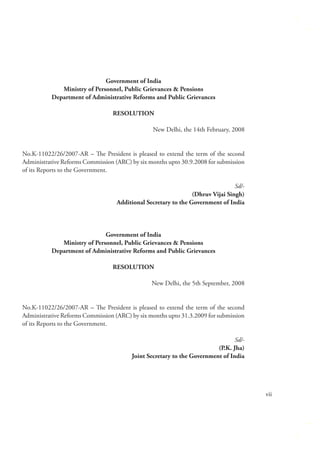 Government of India
Ministry of Personnel, Public Grievances & Pensions
Department of Administrative Reforms and Public Grievances
RESOLUTION
New Delhi, the 14th February, 2008
No.K-11022/26/2007-AR – The President is pleased to extend the term of the second
Administrative Reforms Commission (ARC) by six months upto 30.9.2008 for submission
of its Reports to the Government.
Sd/(Dhruv Vijai Singh)
Additional Secretary to the Government of India

Government of India
Ministry of Personnel, Public Grievances & Pensions
Department of Administrative Reforms and Public Grievances
RESOLUTION
New Delhi, the 5th September, 2008
No.K-11022/26/2007-AR – The President is pleased to extend the term of the second
Administrative Reforms Commission (ARC) by six months upto 31.3.2009 for submission
of its Reports to the Government.
Sd/(P.K. Jha)
Joint Secretary to the Government of India

vii

 