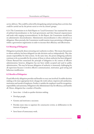 Decentralisation and Delegation

service delivery. This could be achieved by deregulating and privatizing those activities that
could be carried out by the private sector or even by citizens’ groups.
6.3.4 The Commission in its Sixth Report on ‘Local Governance’ has examined the issues
of political decentralization to the local governments and their ﬁnancial empowerment
and made wide ranging recommendations. In this Report, the Commission would focus
on administrative decentralization. Administrative decentralization is often referred to as
delegation. More precisely, the Commission would examine issues pertaining to delegation
within a government organization in order to increase their eﬃciency and eﬀectiveness.
6.4 Meaning of Delegation
Delegation is primarily about entrusting one’s authority to others. This means that persons
to whom authority has been delegated can take decisions and act independently. They also
assume responsibility for their actions. At the same time, the person delegating authority
continues to be accountable for the actions of those to whom authority has been delegated.
Chester Barnard ﬁrst enunciated the principle of delegation in the context of eﬀective
administration; however, delegation has not been widely accepted and used in public
administration. This may be because delegation of authority is immensely challenging for
all supervisors because it involves eﬀective communication, motivation, goal setting and
behaviour modiﬁcation.
6.5 Beneﬁts of Delegation
If used eﬀectively, delegation provides real beneﬁts to every one involved. It enables decision
making at the most appropriate level, changes the work culture, improves job satisfaction,
motivation and morale of employees. Further, it satisﬁes the employee’s need for recognition,
responsibility and autonomy. Delegation is the Administrator’s key for eﬃciency, and beneﬁts
all. Hence, delegation has a number of beneﬁts:
• Saves time - it leads to quicker decision making.
• Develops people.
• Grooms and motivates a successor.
• Provides more time to superiors for constructive review, or deliberation in the
interests of progress.
• Saves hours of unnecessary work.
75

 